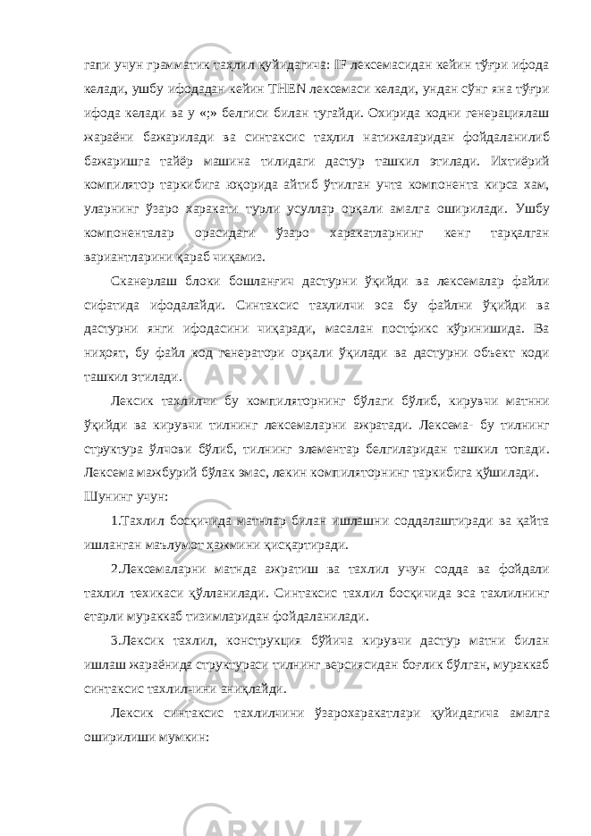 гапи учун грамматик таҳлил қуйидагича: IF лексемасидан кейин тўғри ифода келади, ушбу ифодадан кейин THEN лексемаси келади, ундан сўнг яна тўғри ифода келади ва у «;» белгиси билан тугайди. Охирида кодни генерациялаш жараёни бажарилади ва синтаксис таҳлил натижаларидан фойдаланилиб бажаришга тайёр машина тилидаги дастур ташкил этилади. Ихтиёрий компилятор таркибига юқорида айтиб ўтилган учта компонента кирса хам, уларнинг ўзаро харакати турли усуллар орқали амалга оширилади. Ушбу компоненталар орасидаги ўзаро харакатларнинг кенг тарқалган вариантларини қараб чиқамиз. Сканерлаш блоки бошланғич дастурни ўқийди ва лексемалар файли сифатида ифодалайди. Синтаксис таҳлилчи эса бу файлни ўқийди ва дастурни янги ифодасини чиқаради, масалан постфикс кўринишида. Ва ниҳоят, бу файл код генератори орқали ўқилади ва дастурни объект коди ташкил этилади. Лексик тахлилчи бу компиляторнинг бўлаги бўлиб, кирувчи матнни ўқийди ва кирувчи тилнинг лексемаларни ажратади. Лексема- бу тилнинг структура ўлчови бўлиб, тилнинг элементар белгиларидан ташкил топади. Лексема мажбурий бўлак эмас, лекин компиляторнинг таркибига қўшилади. Шунинг учун: 1.Тахлил босқичида матнлар билан ишлашни соддалаштиради ва қайта ишланган маълумот ҳажмини қисқартиради. 2.Лексемаларни матнда ажратиш ва тахлил учун содда ва фойдали тахлил техикаси қўлланилади. Синтаксис тахлил босқичида эса тахлилнинг етарли мураккаб тизимларидан фойдаланилади. 3.Лексик тахлил, конструкция бўйича кирувчи дастур матни билан ишлаш жараёнида структураси тилнинг версиясидан боғлик бўлган, мураккаб синтаксис тахлилчини аниқлайди. Лексик синтаксис тахлилчини ўзарохаракатлари қуйидагича амалга оширилиши мумкин: 