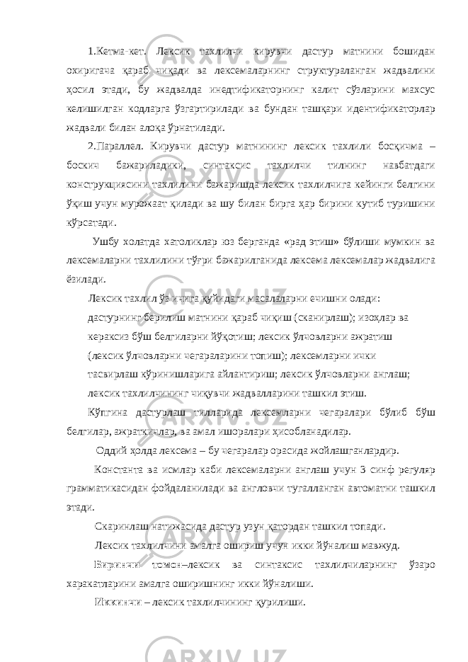 1.Кетма-кет. Лексик тахлилчи кирувчи дастур матнини бошидан охиригача қараб чиқади ва лексемаларнинг структураланган жадвалини ҳосил этади, бу жадвалда инедтификаторнинг калит сўзларини махсус келишилган кодларга ўзгартирилади ва бундан ташқари идентификаторлар жадвали билан алоқа ўрнатилади. 2.Параллел. Кирувчи дастур матнининг лексик тахлили босқичма – боскич бажариладики, синтаксис тахлилчи тилнинг навбатдаги конструкциясини тахлилини бажаришда лексик тахлилчига кейинги белгини ўқиш учун мурожаат қилади ва шу билан бирга ҳар бирини кутиб туришини кўрсатади. Ушбу холатда хатоликлар юз берганда «рад этиш» бўлиши мумкин ва лексемаларни тахлилини тўғри бажарилганида лексема лексемалар жадвалига ёзилади. Лексик тахлил ўз ичига қуйидаги масалаларни ечишни олади: дастурнинг берилиш матнини қараб чиқиш (сканирлаш); изоҳлар ва кераксиз бўш белгиларни йўқотиш; лексик ўлчовларни ажратиш (лексик ўлчовларни чегараларини топиш); лексемларни ички тасвирлаш кўринишларига айлантириш; лексик ўлчовларни англаш; лексик тахлилчининг чиқувчи жадвалларини ташкил этиш. Кўпгина дастурлаш тилларида лексемларни чегаралари бўлиб бўш белгилар, ажраткичлар, ва амал ишоралари ҳисобланадилар. Оддий ҳолда лексема – бу чегаралар орасида жойлашганлардир. Константа ва исмлар каби лексемаларни англаш учун 3 синф регуляр грамматикасидан фойдаланилади ва англовчи тугалланган автоматни ташкил этади. Скаринлаш натижасида дастур узун қатордан ташкил топади. Лексик тахлилчини амалга ошириш учун икки йўналиш мавжуд. Биринчи томон –лексик ва синтаксис тахлилчиларнинг ўзаро харакатларини амалга оширишнинг икки йўналиши. Иккинчи – лексик тахлилчининг қурилиши. 