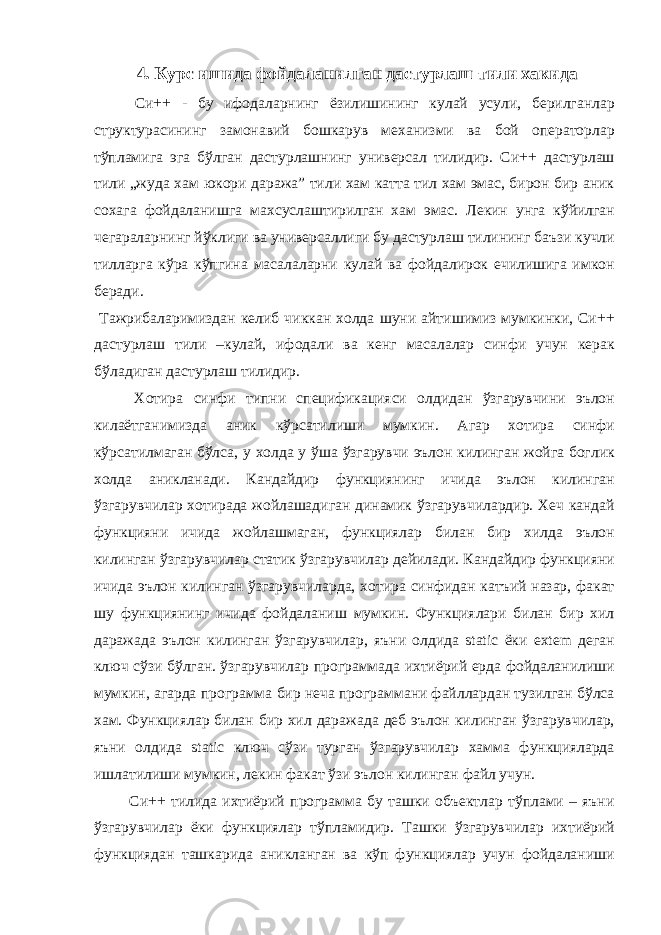 4. Курс ишида фойдаланилган дастурлаш тили хакида Си++ - бу ифодаларнинг ёзилишининг кулай усули, берилганлар структурасининг замонавий бошкарув механизми ва бой операторлар тўпламига эга бўлган дастурлашнинг универсал тилидир. Си++ дастурлаш тили „жуда хам юкори даража” тили хам катта тил хам эмас, бирон бир аник сохага фойдаланишга махсуслаштирилган хам эмас. Лекин унга кўйилган чегараларнинг йўклиги ва универсаллиги бу дастурлаш тилининг баъзи кучли тилларга кўра кўпгина масалаларни кулай ва фойдалирок ечилишига имкон беради. Тажрибаларимиздан келиб чиккан холда шуни айтишимиз мумкинки, Си++ дастурлаш тили –кулай, ифодали ва кенг масалалар синфи учун керак бўладиган дастурлаш тилидир. Хотира синфи типни спецификацияси олдидан ўзгарувчини эълон килаётганимизда аник кўрсатилиши мумкин. Агар хотира синфи кўрсатилмаган бўлса, у холда у ўша ўзгарувчи эълон килинган жойга боглик холда аникланади. Кандайдир функциянинг ичида эълон килинган ўзгарувчилар хотирада жойлашадиган динамик ўзгарувчилардир. Хеч кандай функцияни ичида жойлашмаган, функциялар билан бир хилда эълон килинган ўзгарувчилар статик ўзгарувчилар дейилади. Кандайдир функцияни ичида эълон килинган ўзгарувчиларда, хотира синфидан катъий назар, факат шу функциянинг ичида фойдаланиш мумкин. Функциялари билан бир хил даражада эълон килинган ўзгарувчилар, яъни олдида static ёки extem деган ключ сўзи бўлган. ўзгарувчилар программада ихтиёрий ерда фойдаланилиши мумкин, агарда программа бир неча программани файллардан тузилган бўлса хам. Функциялар билан бир хил даражада деб эълон килинган ўзгарувчилар, яъни олдида static ключ сўзи турган ўзгарувчилар хамма функцияларда ишлатилиши мумкин, лекин факат ўзи эълон килинган файл учун. Си++ тилида ихтиёрий программа бу ташки объектлар тўплами – яъни ўзгарувчилар ёки функциялар тўпламидир. Ташки ўзгарувчилар ихтиёрий функциядан ташкарида аникланган ва кўп функциялар учун фойдаланиши 