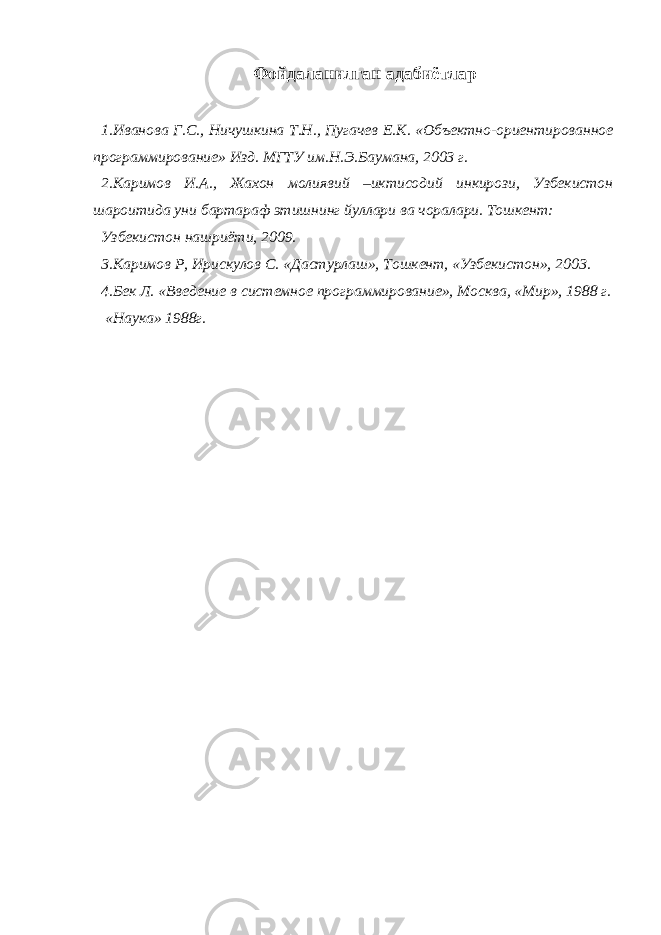 Фойдаланилган адабиётлар 1.Иванова Г.С., Ничушкина Т.Н., Пугачев Е.К. «Объектно-ориентированное программирование» Изд. МГТУ им.Н.Э.Баумана, 2003 г. 2.Каримов И.А., Жахон молиявий –иктисодий инкирози, Узбекистон шароитида уни бартараф этишнинг йуллари ва чоралари. Тошкент: Узбекистон нашриёти, 2009. 3.Каримов Р, Ирискулов С. «Дастурлаш», Тошкент, «Узбекистон», 2003. 4.Бек Л. «Введение в системное программирование», Москва, «Мир», 1988 г. « Наука » 1988 г . 