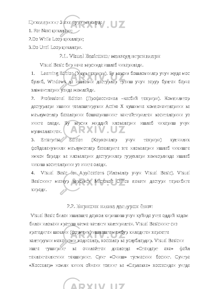 Циклларнинг 3 хил тури мавжуд: 1. For Next цикллари; 2.Do While Loop цикллари ; 3.Do Until Loop цикллари . 2.1. Visual Basic нинг мавжуд версиялари Visual Basic бир неча версияда ишлаб чикарилади . 1. Learning Edition ( Укув тахрири ). Бу версия бошловчилар учун жуда мос булиб , Windows да ишловчи дастурлар тузиш учун зарур булган барча элементларни узида жамлайди . 2. Professional Edition ( Профессионал – касбий тахрири ). Компилятор дастурлари ишини тезлаштирувчи Active X кушимча компонентларини ва маълумотлар базаларини бошкаришнинг кенгайтирилган воситаларини уз ичига олади . Бу версия жиддий иловаларни ишлаб чикариш учун мулжалланган. 3. Enterprise Edition (Корхоналар учун тахрири) купчилик фойдаланувчили маълумотлар базаларига эга иловаларни ишлаб чикишга имкон беради ва иловаларни дастурчилар гурухлари хамкорликда ишлаб чикиш воситаларини уз ичига олади. 4. Visual Basic for Applications ( Иловалар учун Visual Basic). Visual Basic нинг мазкур версияси Microsoft Office пакети дастури таркибига киради . 2.2. Биринчи илова дастурни ёзиш Visual Basic билан ишлашга дархол киришиш учун куйида учта оддий кадам билан иловани яратиш кетма - кетлиги келтирилган . Visual Basic нинг сиз яратадиган шаклни ( формани ) ишлашга мажбур киладиган характга келтирувчи механизми ходисалар , хоссалар ва услублардир . Visual Basic ни ишга туширинг ва очилаётган диалогда « Стандарт ехе » файл танланганлигини текширинг . Сунг « Очиш » тугмасини босинг . Сунгра « Хоссалар » номли кичик ойнани топинг ва « Сарлавха » хоссасидан унгда 