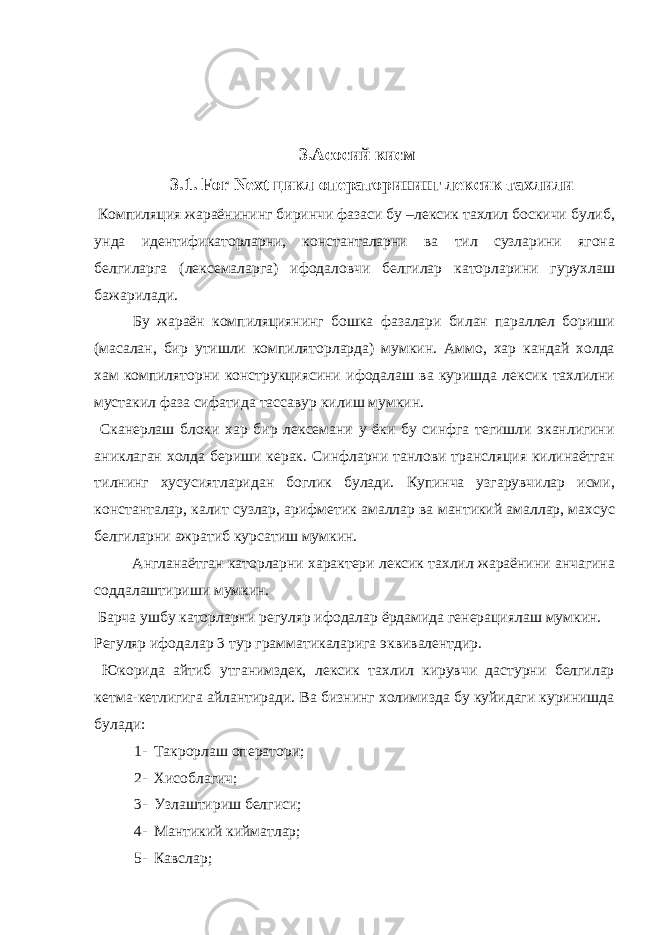  3.Асосий кисм 3.1. For Next цикл операторининг лексик тахлили Компиляция жараёнининг биринчи фазаси бу –лексик тахлил боскичи булиб, унда идентификаторларни, константаларни ва тил сузларини ягона белгиларга (лексемаларга) ифодаловчи белгилар каторларини гурухлаш бажарилади. Бу жараён компиляциянинг бошка фазалари билан параллел бориши (масалан, бир утишли компиляторларда) мумкин. Аммо, хар кандай холда хам компиляторни конструкциясини ифодалаш ва куришда лексик тахлилни мустакил фаза сифатида тассавур килиш мумкин. Сканерлаш блоки хар бир лексемани у ёки бу синфга тегишли эканлигини аниклаган холда бериши керак. Синфларни танлови трансляция килинаётган тилнинг хусусиятларидан боглик булади. Купинча узгарувчилар исми, константалар, калит сузлар, арифметик амаллар ва мантикий амаллар, махсус белгиларни ажратиб курсатиш мумкин. Англанаётган каторларни характери лексик тахлил жараёнини анчагина соддалаштириши мумкин. Барча ушбу каторларни регуляр ифодалар ёрдамида генерациялаш мумкин. Регуляр ифодалар 3 тур грамматикаларига эквивалентдир. Юкорида айтиб утганимздек, лексик тахлил кирувчи дастурни белгилар кетма-кетлигига айлантиради. Ва бизнинг холимизда бу куйидаги куринишда булади: 1- Такрорлаш оператори; 2- Хисоблагич; 3- Узлаштириш белгиси; 4- Мантикий кийматлар; 5- Кавслар; 