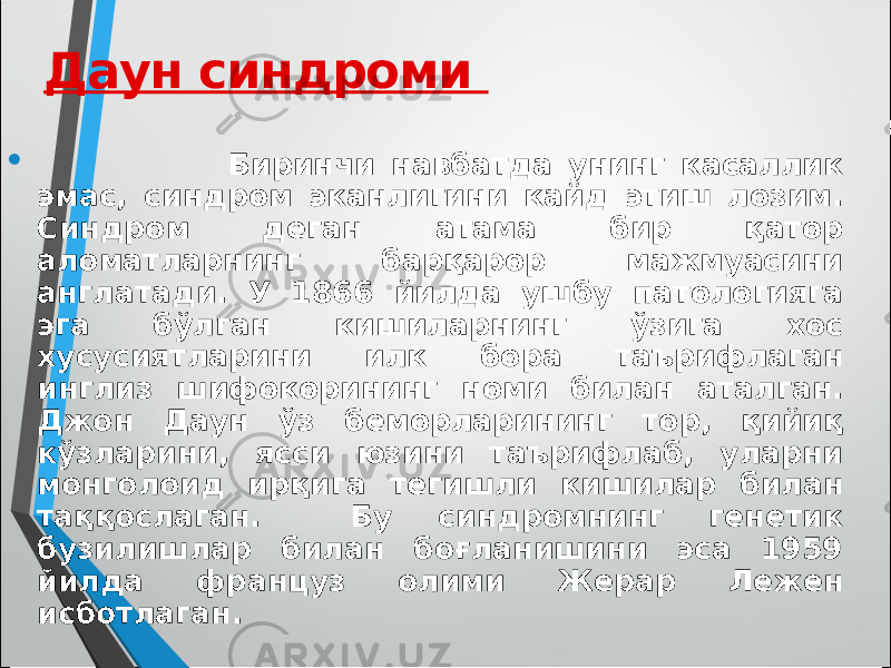  Биринчи навбатда унинг касаллик эмас, синдром эканлигини кайд этиш лозим. Синдром деган атама бир қатор аломатларнинг барқарор мажмуасини англатади. У 1866 йилда ушбу патологияга эга бўлган кишиларнинг ўзига хос хусусиятларини илк бора таърифлаган инглиз шифокорининг номи билан аталган. Джон Даун ўз беморларининг тор, қийиқ кўзларини, ясси юзини таърифлаб, уларни монголоид ирқига тегишли кишилар билан таққослаган. Бу синдромнинг генетик бузилишлар билан боғланишини эса 1959 йилда француз олими Жерар Лежен исботлаган. Даун синдроми 