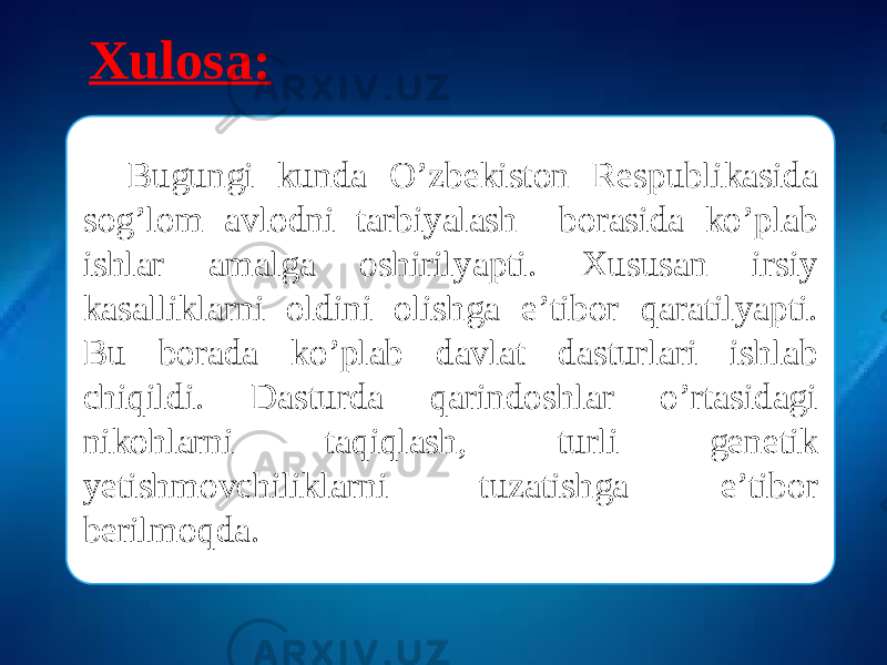 Xulosa: Bugungi kunda O’zbekiston Respublikasida sog’lom avlodni tarbiyalash borasida ko’plab ishlar amalga oshirilyapti. Xususan irsiy kasalliklarni oldini olishga e’tibor qaratilyapti. Bu borada ko’plab davlat dasturlari ishlab chiqildi. Dasturda qarindoshlar o’rtasidagi nikohlarni taqiqlash, turli genetik yetishmovchiliklarni tuzatishga e’tibor berilmoqda. 