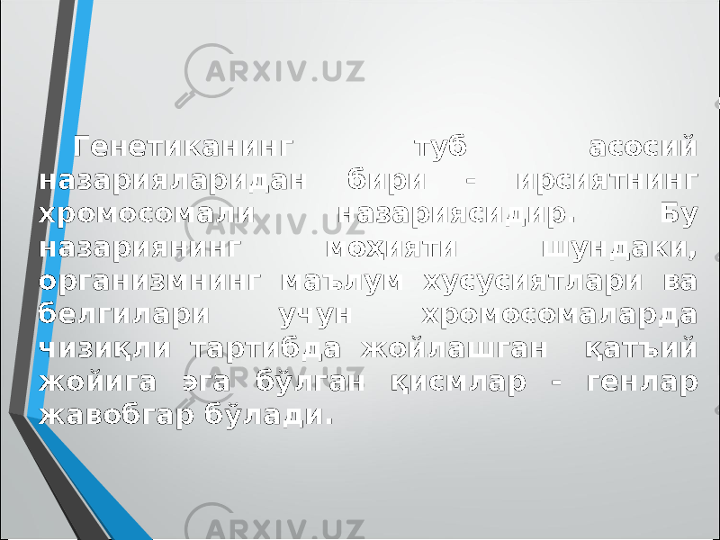 Генетиканинг туб асосий назарияларидан бири - ирсиятнинг хромосомали назариясидир. Бу назариянинг моҳияти шундаки, организмнинг маълум хусусиятлари ва белгилари учун хромосомаларда чизиқли тартибда жойлашган қатъий жойига эга бўлган қисмлар - генлар жавобгар бўлади. 