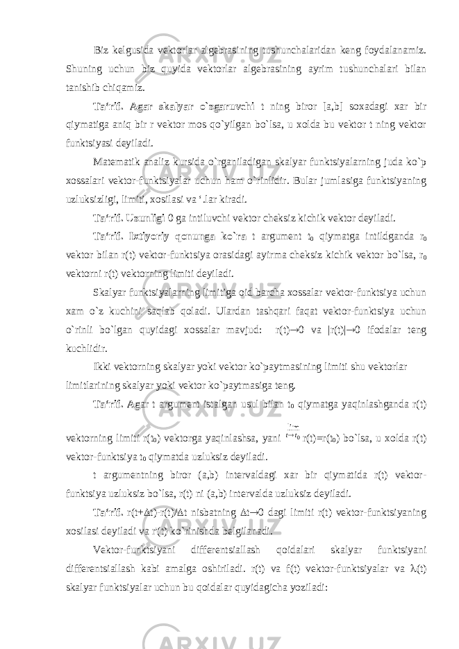 Biz kelgusida vektorlar algebrasining tushunchalaridan keng foydalanamiz. Shuning uchun biz quyida vektorlar algebrasining ayrim tushunchalari bilan tanishib chiqamiz. Ta‘rif. Agar skalyar o`zgaruvchi t ning biror [a,b] soxadagi xar bir qiymatiga aniq bir r vektor mos qo`yilgan bo`lsa, u xolda bu vektor t ning vektor funktsiyasi deyiladi. Matematik analiz kursida o`rganiladigan skalyar funktsiyalarning juda ko`p xossalari vektor-funktsiyalar uchun ham o`rinlidir. Bular jumlasiga funktsiyaning uzluksizligi, limiti, xosilasi va ‘.lar kiradi. Ta‘rif. Uzunligi 0 ga intiluvchi vektor cheksiz kichik vektor deyiladi. Ta‘rif. Ixtiyoriy qonunga ko`ra t argument t 0 qiymatga intildgand а r 0 vektor bilan r(t) vektor-funktsiya orasidagi ayirma cheksiz kichik vektor bo`lsa, r 0 vektorni r(t) vektorning limiti deyiladi. Skalyar funktsiyalarning limitiga oid barcha xossalar vektor-funktsiya uchun xam o`z kuchini saqlab qoladi. Ulardan tashqari faqat vektor-funktsiya uchun o`rinli bo`lgan quyidagi xossalar mavjud: r(t)  0 va |r(t)|  0 ifodalar teng kuchlidir. Ikki vektorning skalyar yoki vektor ko`paytmasining limiti shu vektorlar limitlarining skalyar yoki vektor ko`paytmasiga teng. Ta‘rif. Ag ar t argument istalgan usul bilan t 0 qiymatga yaqinlashganda r(t) vektorning limiti r(t 0 ) vektorga yaqinlashsa, yani 0lim tt  r(t)=r(t 0 ) bo`lsa, u xolda r(t) vektor-funktsiya t 0 qiymatda uzluksiz deyiladi. t argumentning biror (a,b) intervaldagi xar bir qiymatida r(t) vektor- funktsiya uzluksiz bo`lsa, r(t) ni (a,b) intervalda uzluksiz deyiladi. Ta‘rif. r(t+  t)-r(t)/  t nisbatning  t  0 dagi limiti r(t) vektor-funktsiyaning xosilasi deyiladi va r&#39;(t) ko`rinishda belgilanadi. Vektor-funktsiyani differentsiallash qoidalari skalyar funktsiyani differentsiallash kabi amalga oshiriladi. r(t) va f(t) vektor-funktsiyalar va  (t) skalyar funktsiyalar uchun bu qoidalar quyidagicha yoziladi: 