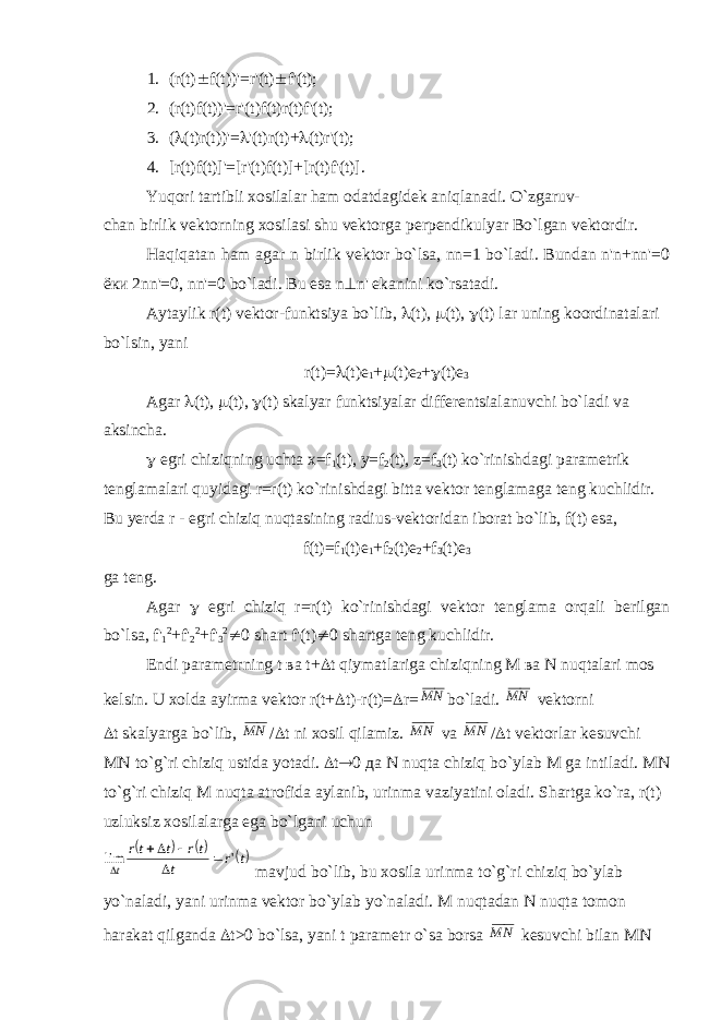 1. (r(t)  f(t))&#39;=r&#39;(t)  f&#39;(t); 2. (r(t)f(t))&#39;=r&#39;(t)f(t)r(t)f&#39;(t); 3. (  (t)r(t))&#39;=  &#39;(t)r(t)+  (t)r&#39;(t); 4. [r(t)f(t)]&#39;=[r&#39;(t)f(t)]+[r(t)f&#39;(t)]. Yuqori tartibli xosilalar ham odatdagidek aniqlanadi. O`zgaruv- chan birlik vektorning xosilasi shu vektorga perpendikulyar Bo`lgan vektordir. Haqiqatan ham agar n birlik vektor bo`lsa, nn=1 bo`ladi. Bundan n&#39;n+nn&#39;=0 ёки 2nn&#39;=0, nn&#39;=0 bo`ladi. Bu esa n  n&#39; ekanini ko`rsatadi. Aytaylik r(t) vektor-funktsiya bo`lib,  (t),  (t),  (t) lar uning koordinatalari bo`lsin, yani r(t)=  (t)e 1 +  (t)e 2 +  (t) е 3 Agar  (t),  (t),  (t) skalyar funktsiyalar differentsialanuvchi bo`ladi va aksincha.  egri chiziqning uchta x=f 1 (t), y=f 2 (t), z=f 3 (t) ko`rinishdagi parametrik tenglamalari quyidagi r=r(t) ko`rinishdagi bitta vektor tenglamaga teng kuchlidir. Bu yerda r - egri chiziq nuqtasining radius-vektoridan iborat bo`lib, f(t) esa, f(t)=f 1 (t)e 1 +f 2 (t)e 2 +f 3 (t)e 3 ga teng. Agar  egri chiziq r=r(t) ko`rinishdagi vektor tenglama orqali berilgan bo`lsa, f&#39; 1 2 +f&#39; 2 2 +f&#39; 3 2  0 shart f&#39;(t)  0 shartga teng kuchlidir. Endi parametrning t ва t+  t qiymatlariga chiziqning М ва N nuqtalari mos kelsin. U xolda ayirma vektor r(t+  t)-r(t)=  r=N M bo`ladi. N M vektorni  t   skalyarga bo`lib, N M /  t ni xosil qilamiz. N M va N M /  t vektorlar kesuvchi М N to`g`ri chiziq ustida yotadi.  t  0 да N nuqta chiziq bo`ylab М ga intiladi. М N to`g`ri chiziq М nuqta atrofida aylanib, urinma vaziyatini oladi. Shartga ko`ra, r(t) uzluksiz xosilalarga ega bo`lgani uchun    t r t tr t tr t &#39; lim      mavjud bo`lib, bu xosila urinma to`g`ri chiziq bo`ylab yo`naladi, yani urinma vektor bo`ylab yo`naladi. М nuqtadan N nuqta tomon harakat qilganda  t>0 bo`lsa, yani t parametr o`sa borsa N M kesuvchi bilan М N 