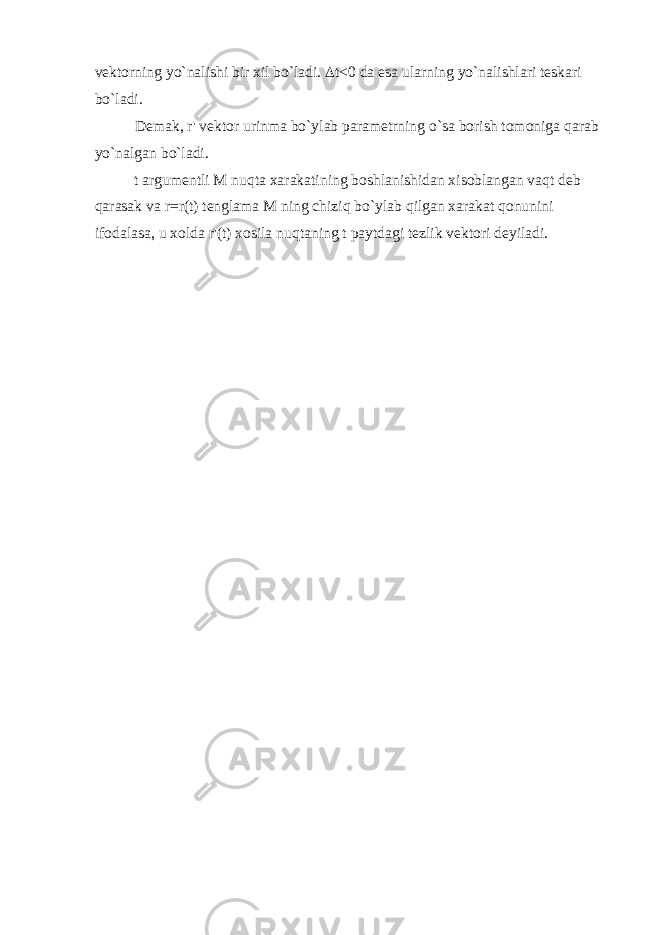 vektorning yo`nalishi bir xil bo`ladi.  t<0 da esa ularning yo`nalishlari teskari bo`ladi. Demak, r&#39; vektor urinma bo`ylab parametrning o`sa borish tomoniga qarab yo`nalgan bo`ladi. t argumentli М nuqta xarakatining boshlanishidan xisoblangan vaqt deb qarasak va r=r(t) tenglama М ning chiziq bo`ylab qilgan xarakat qonunini ifodalasa, u xolda r&#39;(t) xosila nuqtaning t paytdagi tezlik vektori deyiladi. 