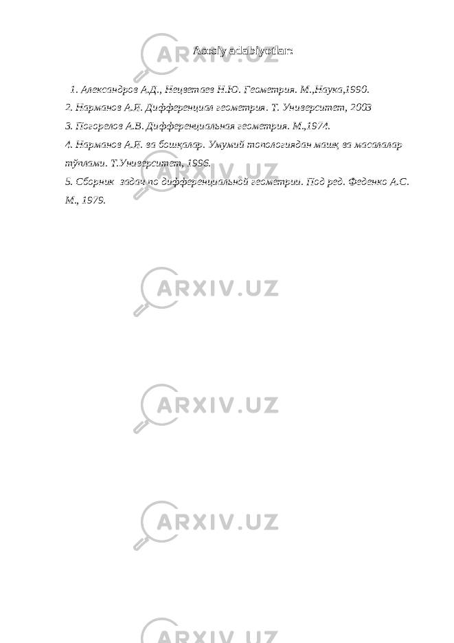 Asosiy adabiyotlar: 1. Александров А.Д., Нецветаев Н.Ю. Геометрия. М.,Наука,1990. 2. Нарманов А.Я. Дифференциал геометрия. Т. Университет, 2003 3. Погорелов А.В. Дифференциальная геометрия. М.,1974. 4. Нарманов А.Я. ва бошқалар. Умумий топологиядан машқ ва масалалар тўплами. Т.Университет, 1996. 5. Сборник задач по дифференциальной геометрии. Под ред. Феденко А.С. М., 1979 . 