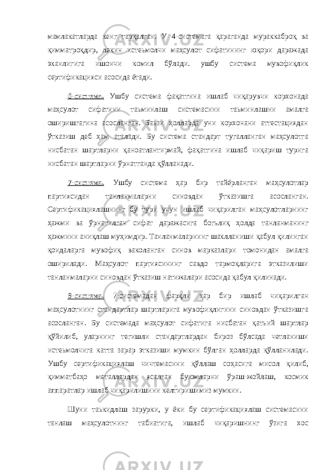 мамлакатларда кенг тарқалган. У 4-системага қараганда мураккаброқ ва қимматроқдир, лекин истеьмолчи маҳсулот сифатининг юқори даражада эканлигига ишончи комил бўлади. ушбу система мувофиқлик сертификацияси асосида ётади. 6-система. Ушбу система фақатгина ишлаб чиқарувчи корхонада маҳсулот сифатини таьминлаш системасини таьминлашни амалга оширишгагина асосланган. Баьзи ҳолларда уни корхонани аттестациядан ўтказиш деб ҳам аталади. Бу система стандарт тугалланган маҳсулотга нисбатан шартларни қаноатлантирмай, фақатгина ишлаб чиқариш турига нисбатан шартларни ўрнатганда қўлланади. 7-система. Ушбу система ҳар бир тайёрланган маҳсулотлар партиясидан танланмаларни синовдан ўтказишга асосланган. Сертификациялашнинг бу тури учун ишлаб чиқарилган маҳсулотларнинг ҳажми ва ўрнатилган сифат даражасига богьлиқ ҳолда танланманинг ҳажмини аниқлаш муҳимдир. Танланмаларнинг шаклланиши қабул қилинган қоидаларга мувофиқ ваколанган синов марказлари томонидан амалга оширилади. Маҳсулот партиясининг савдо тармоқларига этказилиши танланмаларни синовдан ўтказиш натижалари асосида қабул қилинади. 8-система. 7-системадан фарқли ҳар бир ишлаб чиқарилган маҳсулотнинг стандартлар шартларига мувофиқлигини синовдан ўтказишга асосланган. Бу системада маҳсулот сифатига нисбатан қатьий шартлар қўйилиб, уларнинг тегишли стандартлардан бироз бўлсада четланиши истеьмолчига катта зарар этказиши мумкин бўлган ҳолларда қўлланилади. Ушбу сертификациялаш чичтемасини қўллаш соҳасига мисол қилиб, қимматбаҳо металлардан ясалган буюмларни ўраш-жойлаш, космик аппаратлар ишлаб чиқарилишини келтиришимиз мумкин. Шуни таькидлаш зарурки, у ёки бу сертификациялаш системасини танлаш маҳсулотнинг табиатига, ишлаб чиқаришнинг ўзига хос 