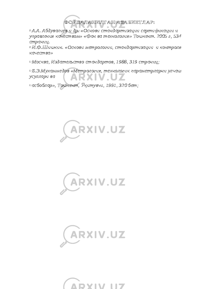 ФОЙДАЛАНИЛГАН АДАБИЕТЛАР: А.А. Абдувалиев и др. «Основ и стандартизации сертификации и управления качеством» «Фан ва технология» Тошкент. 2005 г, 534 страниц.  И.Ф.Шишкин. «Основ и метрологии, стандартизации и контроля качества» Москва, Издательство стандартов, 1988, 319 страниц; Б.Э.Мухаммедов «Метрология, технологик параметрларни улчаш усуллари ва асбоблар», Тошкент, Ўқитувчи, 1991, 320 бет; 