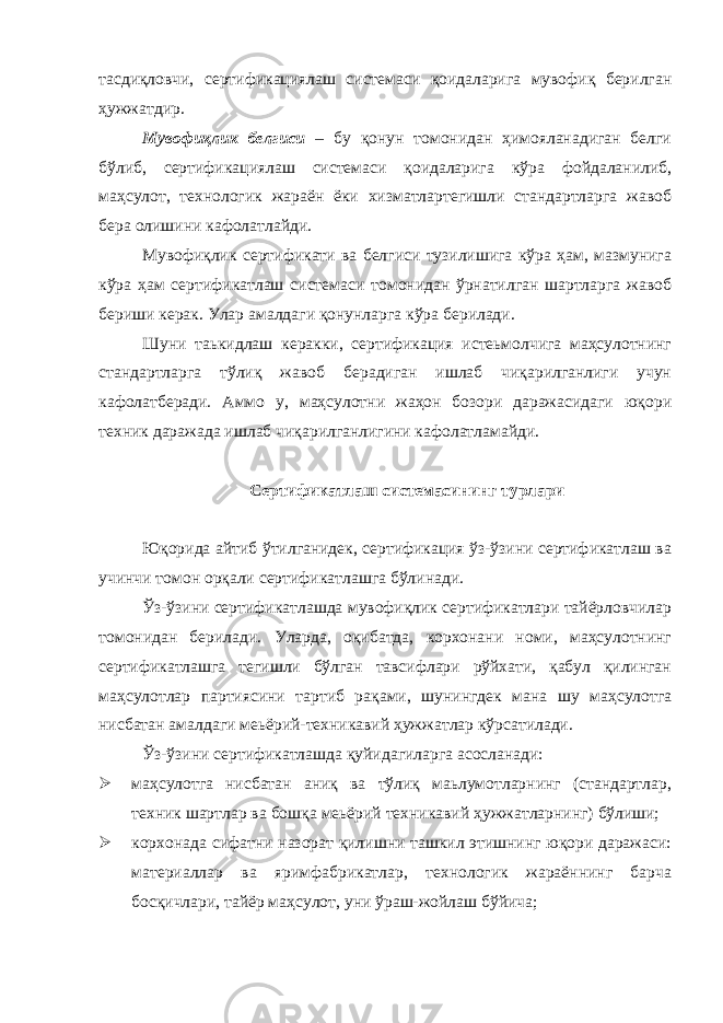 тасдиқловчи, сертификациялаш системаси қоидаларига мувофиқ берилган ҳужжатдир. Мувофиқлик белгиси – бу қонун томонидан ҳимояланадиган белги бўлиб, сертификациялаш системаси қоидаларига кўра фойдаланилиб, маҳсулот, технологик жараён ёки хизматлартегишли стандартларга жавоб бера олишини кафолатлайди. Мувофиқлик сертификати ва белгиси тузилишига кўра ҳам, мазмунига кўра ҳам сертификатлаш системаси томонидан ўрнатилган шартларга жавоб бериши керак. Улар амалдаги қонунларга кўра берилади. Шуни таькидлаш керакки, сертификация истеьмолчига маҳсулотнинг стандартларга тўлиқ жавоб берадиган ишлаб чиқарилганлиги учун кафолатберади. Аммо у, маҳсулотни жаҳон бозори даражасидаги юқори техник даражада ишлаб чиқарилганлигини кафолатламайди. Сертификатлаш системасининг турлари Юқорида айтиб ўтилганидек, сертификация ўз-ўзини сертификатлаш ва учинчи томон орқали сертификатлашга бўлинади. Ўз-ўзини сертификатлашда мувофиқлик сертификатлари тайёрловчилар томонидан берилади. Уларда, оқибатда, корхонани номи, маҳсулотнинг сертификатлашга тегишли бўлган тавсифлари рўйхати, қабул қилинган маҳсулотлар партиясини тартиб рақами, шунингдек мана шу маҳсулотга нисбатан амалдаги меьёрий-техникавий ҳужжатлар кўрсатилади. Ўз-ўзини сертификатлашда қуйидагиларга асосланади:  маҳсулотга нисбатан аниқ ва тўлиқ маьлумотларнинг (стандартлар, техник шартлар ва бошқа меьёрий техникавий ҳужжатларнинг) бўлиши;  корхонада сифатни назорат қилишни ташкил этишнинг юқори даражаси: материаллар ва яримфабрикатлар, технологик жараённинг барча босқичлари, тайёр маҳсулот, уни ўраш-жойлаш бўйича; 