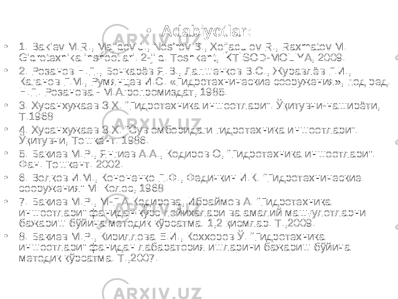 • Adabiyotlar: • 1. Bakiev M.R., Majidov J., Nosirov B., Xo’jaqulov R., Raxmatov M. Gidrotexnika inshootlari. 2-jild. Toshkent, IKTISOD-MOLIYA, 2009. • 2. Розанов Н.П., Бочкарёв Я.В., Лапшенков В.С., Журавлёв Г.И., Каганов Г.М., Румянцев И.С. «Гидротехнические сооружения», под ред. Н.П. Розанова - М.Агропромиздат, 1985. • 3. Хусанхужаев З.Х. “ Гидротехника иншоотлари ” . Ўқитувчи-наширёти, Т.1968 • 4 . Хусанхужаев З.Х. “Сув омборидаги гидротехника иншоотлари”. Ўқитувчи, Тошкент. 1986. • 5 . Бакиев М.Р., Янгиев А.А., Кодиров О, “ Гидротехника иншоотлари ” . Фан. Тошкент. 2002. • 6 . Волков И.М., Кононенко П.Ф., Федичкин И.К. “ Гидротехнические сооружения ” М: Колос, 1968 • 7. Бакиев М.Р., М-Г.А.Кодирова, Ибраймов А. “Гидротехника иншоотлари” фанидан курс лойихалари ва амалий машғулотларни бажариш бўйича методик кўрсатма. 1,2 қисмлар. Т.,2009. • 8. Бакиев М.Р., Кириллова Е.И., Коххоров Ў. “Гидротехника иншоотлари” фанидан лабаратория ишларини бажариш бўйича методик кўрсатма. Т.,2007. 