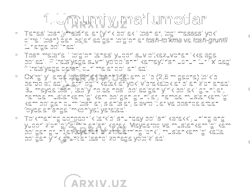 1.Umumiy ma’lumotlar • Tanasi toshli materiallar (yirik bo’lakli toshlar, tog’ massasi yoki qirrali tosh) dan bajariladigan to’g’onlar tosh-to’kma va tosh-gruntli turlarga bo’linadi. • Tosh materialli to’g’on tanasi yuqori suv o’tkazuvchanlikka ega bo’ladi. Filtratsiyaga suvni yo’qolishni kamaytirish uchun turli xildagi filtratsiyaga qarshi qurilmalar qo’llaniladi. • Oxirgi yillarda to’g’onlar toshni qatlam qilib (2,5 m gacha) to’kib barpo etiladi, ularni og’ir kataklar yoki vibrakatoklar bilan zichlanadi. Bu mayda tosh, tabiiy holda hosil bo’ladigan yirik bo’lakli gruntlar, hamda mustahkamligi kam bo’lgan gruntlar, hamda mustahkamligi kam bo’lgan qum toshlar, slantslar, alevrolitlar va boshqalardan foydalanishga imkoniyat yaratadi. • To’kmaning donodorlik tarkibi shunday bo’lishi kerakki, uning eng yuqori zichligi ta’minlanishi kerak. Maydaroq va mustahkamligi kam bo’lgan gruntlar tayanch prizmalarning ichki, mustahkamligi katta bo’lgan yirik gruntlar tashqi zonaga yotqiziladi. 