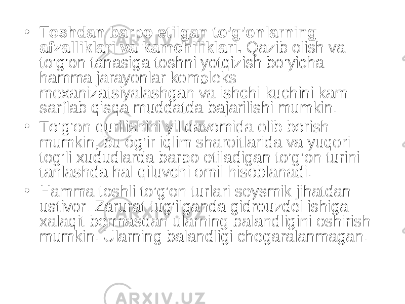 • Toshdan barpo etilgan to’g’onlarning afzalliklari va kamchiliklari. Qazib olish va to’g’on tanasiga toshni yotqizish bo’yicha hamma jarayonlar kompleks mexanizatsiyalashgan va ishchi kuchini kam sarflab qisqa muddatda bajarilishi mumkin. • To’g’on qurilishini yil davomida olib borish mumkin, bu og’ir iqlim sharoitlarida va yuqori tog’li xududlarda barpo etiladigan to’g’on turini tanlashda hal qiluvchi omil hisoblanadi. • Hamma toshli to’g’on turlari seysmik jihatdan ustivor. Zarurat tug’ilganda gidrouzdel ishiga xalaqit bermasdan ularning balandligini oshirish mumkin. Ularning balandligi chegaralanmagan. 