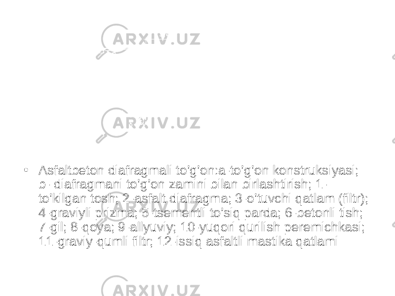 • Asfaltbeton diafragmali to’g’on:a-to’g’on konstruksiyasi; b- diafragmani to’g’on zamini bilan birlashtirish; 1- to’kilgan tosh; 2-asfalt diafragma; 3-o’tuvchi qatlam (filtr); 4-graviyli prizma; 5-tsementli to’siq parda; 6-betonli tish; 7-gil; 8-qoya; 9-allyuviy; 10-yuqori qurilish peremichkasi; 11-graviy-qumli filtr; 12-issiq asfaltli mastika qatlami 