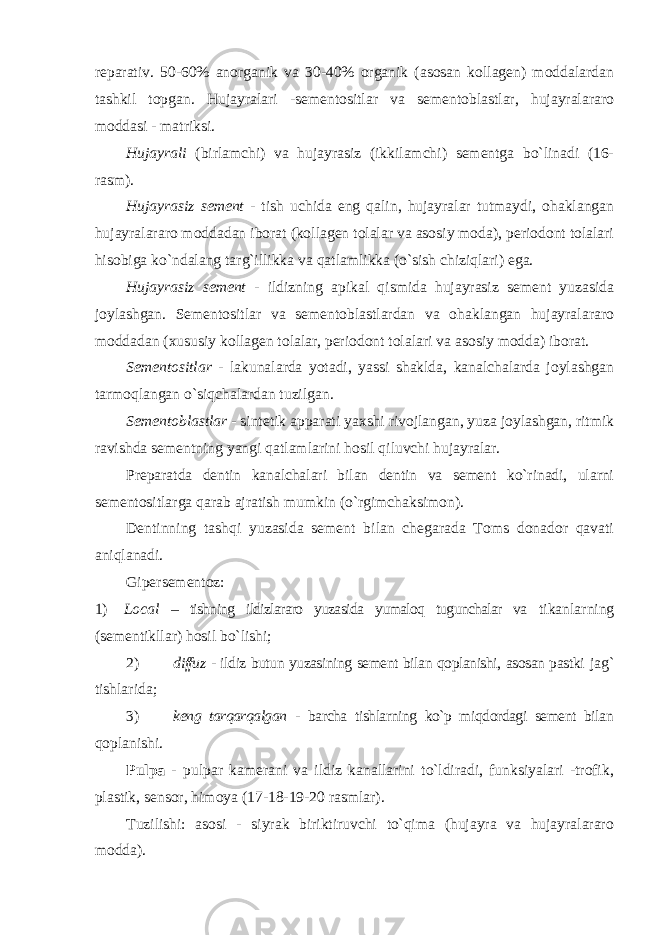 reparativ. 50-60% anorganik va 30-40% organik (asosan kollagen) moddalardan tashkil topgan. Hujayralari -sementositlar va sementoblastlar, hujayralararo moddasi - matriksi. Hujayrali (birlamchi) va hujayrasiz (ikkilamchi) sementga bo`linadi (16- rasm). Hujayrasiz sement - tish uchida eng qalin, hujayralar tutmaydi, ohaklangan hujayralararo moddadan iborat (kollagen tolalar va asosiy moda), periodont tolalari hisobiga ko`ndalang targ`illikka va qatlamlikka (o`sish chiziqlari) ega. Hujayrasiz sement - ildizning apikal qismida hujayrasiz sement yuzasida joylashgan. Sementositlar va sementoblastlardan va ohaklangan hujayralararo moddadan ( х ususiy kollagen tolalar, periodont tolalari va asosiy modda) iborat. Sementositlar - lakunalarda yotadi, yassi shaklda, kanalchalarda joylashgan tarmoqlangan o`siqchalardan tuzilgan. Sementoblastlar - sintetik apparati ya х shi rivojlangan, yuza joylashgan, ritmik ravishda sementning yangi qatlamlarini hosil qiluvchi hujayralar. Preparatda dentin kanalchalari bilan dentin va sement ko`rinadi, ularni sementositlarga qarab ajratish mumkin (o`rgimchaksimon). Dentinning tashqi yuzasida sement bilan chegarada Toms donador qavati aniqlanadi. Gipersementoz: 1) Local – tishning ildizlararo yuzasida yumaloq tugunchalar va tikanlarning (sementikllar) hosil bo`lishi; 2) diffuz - ildiz butun yuzasining sement bilan qoplanishi, asosan pastki jag` tishlarida; 3) keng tarqarqalgan - barcha tishlarning ko`p miqdordagi sement bilan qoplanishi. Pulpa - pulpar kamerani va ildiz kanallarini to`ldiradi, funksiyalari -trofik, plastik, sensor, himoya (17-18-19-20 rasmlar). Tuzilishi: asosi - siyrak biriktiruvchi to`qima (hujayra va hujayralararo modda). 