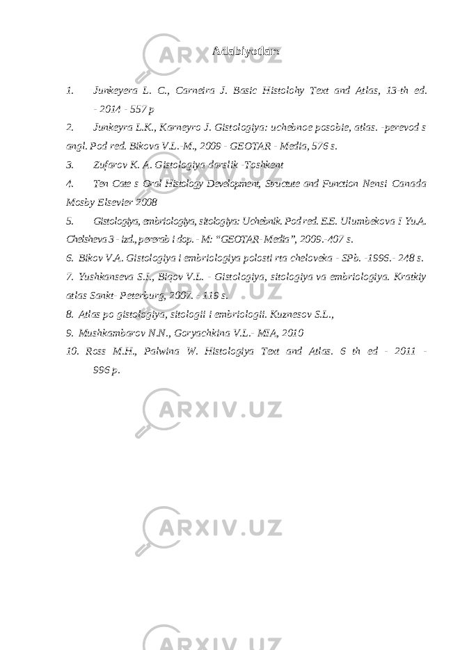 Adabiyotlar: 1. Junkeyera L. C., Carneira J. Basic Histolohy Text and Atlas, 13-th ed. - 2014 - 557 p 2. Junkeyra L.K., Karneyro J. Gistologiya: uchebnoe posobie, atlas. - perevod s angl. Pod red. Bikova V.L.-M., 2009 - GEOTAR - Media, 576 s. 3. Zufarov K. A. Gistologiya darslik -Toshkent 4. Ten Cate s Oral Histology Development, Structute and Function Nensi Canada Mosby Elsevier 2008 5. Gistologiya, embriologiya, sitologiya: Uchebnik. Pod red. E.E. Ulumbekova I Yu.A. Chelsheva 3 - izd., pererab i dop. - M: “GEOTAR- Media”, 2009.-407 s. 6. Bikov V.A. Gistologiya i embriologiya polosti rta cheloveka - SPb. - 1996.- 248 s. 7. Yushkanseva S.I., Biqov V.L. - Gistologiya, sitologiya va embriologiya. Kratkiy atlas Sankt- Peterburg, 2007. - 119 s. 8. Atlas po gistologiya, sitologii i embriologii. Kuznesov S.L., 9. Mushkambarov N.N., Goryachkina V.L.- MIA, 2010 10. Ross M.H., Palwina W. Histologiya Text and Atlas. 6 th ed - 2011 - 996 p. 