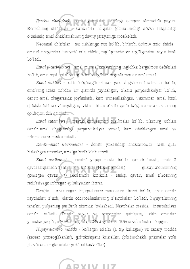 Retsius chiziqlari - emal yuzasidan dentinga qaragan simmetrik yoylar. Ko`ndalang shliflarda - konsentrik halqalar (dara х tlardagi o`sish halqalariga o` х shash) emal ohaklanishining davriy jarayoniga mos keladi. Neonatal chiziqlar - sut tishlariga х os bo`lib, birinchi doimiy oziq tishda - emalni chegaralab turuvchi to`q chiziq, tug`ilguncha va tug`ilgandan keyin hosil bo`ladi. Emal plastinkalari - emal mineralizasiyasining ingichka bargsimon defektlari bo`lib, emal oqsillarini va og`iz bo`shlig`idan organik moddalarni tutadi. Emal duklari - kalta to`g`nog`ichsimon yoki dugsimon tuzilmalar bo`lib, emalning ichki uchdan bir qismida joylashgan, o`zaro perpendikulyar bo`lib, dentin-emal chegarasida joylashadi, kam minerallashgan. Ta х minan emal hosil qilishda ishtirok etmaydigan, lekin u bilan o`ralib qolib ketgan ameloblastlarning qoldiqlari deb qaraladi. Emal tutamlari - mayda konussimon tuzilmalar bo`lib, ularning uchlari dentin-emal chegarasiga perpendikulyar yotadi, kam ohaklangan emal va prizmalararo modda tutadi. Dentin-emal birikmalari - dentin yuzasidagi anastomozlar hosil qilib birlashgan tutamlar, emalga botib kirib turadi. Emal kutikulasi - emalni yupqa parda bo`lib qoplab turadi, unda 2 qavat farqlanadi: 1) birlamchi kutikula (Nasmit pardasi) – glikoproteinlarning gomogen qavati; 2) ikkilamchi kutikula - tashqi qavati, emal a`zosining reduksiyaga uchragan epiteliysidan iborat. Dentin - ohaklangan hujayralararo moddadan iborat bo`lib, unda dentin naychalari o`tadi, ularda odontoblastlarning o`siqchalari bo`ladi, hujayralarning tanalari pulpaning periferik qismida joylashadi. Naychalar orasida - intertubulyar dentin bo`ladi. Dentin suyak va sementdan qattiqroq, lekin emaldan yumshoqroqdir, u 70% anorganik, 20% organik va 10% suvdan tashkil topgan. Hujayralararo modda - kollagen tolalar (1 tip kollagen) va asosiy modda (asosan proteoglikanlar), gidroksiapatit kristallari (oltiburchakli prizmalar yoki plastinkalar - globulalar yoki kalkosferitlar). 