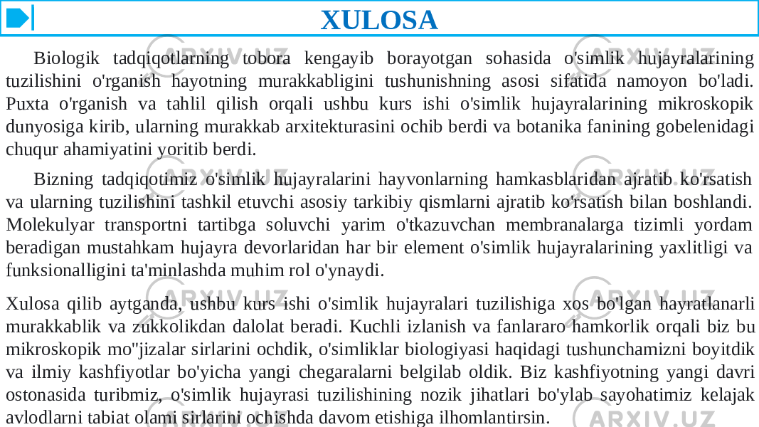 XULOSA Biologik tadqiqotlarning tobora kengayib borayotgan sohasida o&#39;simlik hujayralarining tuzilishini o&#39;rganish hayotning murakkabligini tushunishning asosi sifatida namoyon bo&#39;ladi. Puxta o&#39;rganish va tahlil qilish orqali ushbu kurs ishi o&#39;simlik hujayralarining mikroskopik dunyosiga kirib, ularning murakkab arxitekturasini ochib berdi va botanika fanining gobelenidagi chuqur ahamiyatini yoritib berdi. Bizning tadqiqotimiz o&#39;simlik hujayralarini hayvonlarning hamkasblaridan ajratib ko&#39;rsatish va ularning tuzilishini tashkil etuvchi asosiy tarkibiy qismlarni ajratib ko&#39;rsatish bilan boshlandi. Molekulyar transportni tartibga soluvchi yarim o&#39;tkazuvchan membranalarga tizimli yordam beradigan mustahkam hujayra devorlaridan har bir element o&#39;simlik hujayralarining yaxlitligi va funksionalligini ta&#39;minlashda muhim rol o&#39;ynaydi. Xulosa qilib aytganda, ushbu kurs ishi o&#39;simlik hujayralari tuzilishiga xos bo&#39;lgan hayratlanarli murakkablik va zukkolikdan dalolat beradi. Kuchli izlanish va fanlararo hamkorlik orqali biz bu mikroskopik mo&#39;&#39;jizalar sirlarini ochdik, o&#39;simliklar biologiyasi haqidagi tushunchamizni boyitdik va ilmiy kashfiyotlar bo&#39;yicha yangi chegaralarni belgilab oldik. Biz kashfiyotning yangi davri ostonasida turibmiz, o&#39;simlik hujayrasi tuzilishining nozik jihatlari bo&#39;ylab sayohatimiz kelajak avlodlarni tabiat olami sirlarini ochishda davom etishiga ilhomlantirsin. 