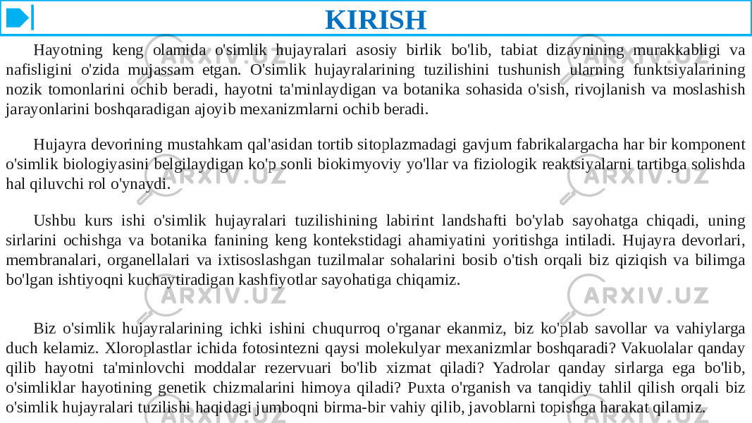 KIRISH Hayotning keng olamida o&#39;simlik hujayralari asosiy birlik bo&#39;lib, tabiat dizaynining murakkabligi va nafisligini o&#39;zida mujassam etgan. O&#39;simlik hujayralarining tuzilishini tushunish ularning funktsiyalarining nozik tomonlarini ochib beradi, hayotni ta&#39;minlaydigan va botanika sohasida o&#39;sish, rivojlanish va moslashish jarayonlarini boshqaradigan ajoyib mexanizmlarni ochib beradi. Hujayra devorining mustahkam qal&#39;asidan tortib sitoplazmadagi gavjum fabrikalargacha har bir komponent o&#39;simlik biologiyasini belgilaydigan ko&#39;p sonli biokimyoviy yo&#39;llar va fiziologik reaktsiyalarni tartibga solishda hal qiluvchi rol o&#39;ynaydi. Ushbu kurs ishi o&#39;simlik hujayralari tuzilishining labirint landshafti bo&#39;ylab sayohatga chiqadi, uning sirlarini ochishga va botanika fanining keng kontekstidagi ahamiyatini yoritishga intiladi. Hujayra devorlari, membranalari, organellalari va ixtisoslashgan tuzilmalar sohalarini bosib o&#39;tish orqali biz qiziqish va bilimga bo&#39;lgan ishtiyoqni kuchaytiradigan kashfiyotlar sayohatiga chiqamiz. Biz o&#39;simlik hujayralarining ichki ishini chuqurroq o&#39;rganar ekanmiz, biz ko&#39;plab savollar va vahiylarga duch kelamiz. Xloroplastlar ichida fotosintezni qaysi molekulyar mexanizmlar boshqaradi? Vakuolalar qanday qilib hayotni ta&#39;minlovchi moddalar rezervuari bo&#39;lib xizmat qiladi? Yadrolar qanday sirlarga ega bo&#39;lib, o&#39;simliklar hayotining genetik chizmalarini himoya qiladi? Puxta o&#39;rganish va tanqidiy tahlil qilish orqali biz o&#39;simlik hujayralari tuzilishi haqidagi jumboqni birma-bir vahiy qilib, javoblarni topishga harakat qilamiz. 