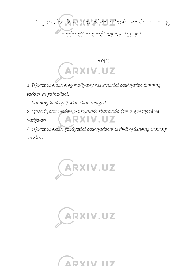 Tijorat banklari resurslarini boshqarish fanining predmeti metodi va vazifalari Reja: 1. Tijorat banklarining moliyaviy resurslarini boshqarish fanining tarkibi va yo‘nalishi. 2. Fanning boshqa fanlar bilan aloqasi. 3. Iqtisodiyotni modernizatsiyalash sharoitida fanning maqsad va vazifalari. 4. Tijorat banklari faoliyatini boshqarishni tashkil qilishning umumiy asoslari 