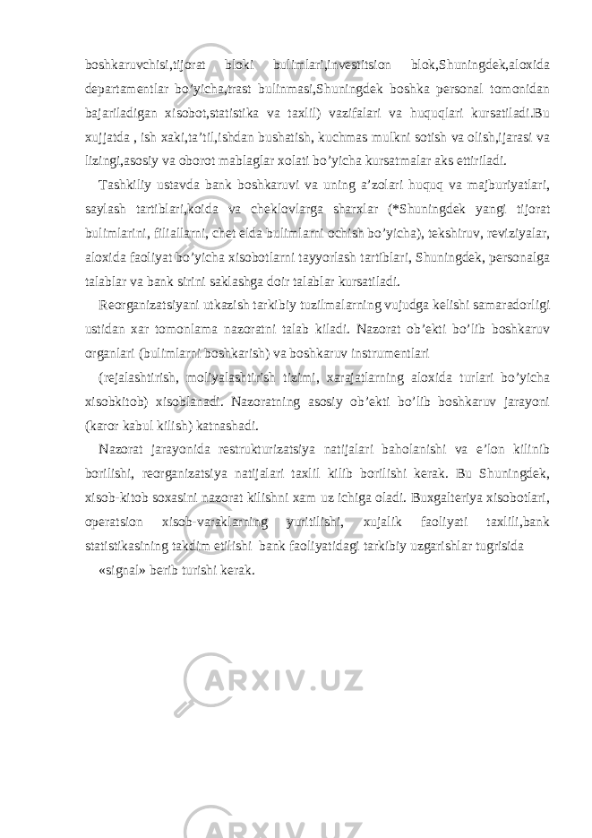 boshkaruvchisi,tijorat bloki bulimlari,investitsion blok,Shuningdek,aloxida departamentlar bo’yicha,trast bulinmasi,Shuningdek boshka personal tomonidan bajariladigan xisobot,statistika va taxlil) vazifalari va huquqlari kursatiladi.Bu xujjatda , ish xaki,ta’til,ishdan bushatish, kuchmas mulkni sotish va olish,ijarasi va lizingi,asosiy va oborot mablaglar xolati bo’yicha kursatmalar aks ettiriladi. Tashkiliy ustavda bank boshkaruvi va uning a’zolari huquq va majburiyatlari, saylash tartiblari,koida va cheklovlarga sharxlar (*Shuningdek yangi tijorat bulimlarini, filiallarni, chet elda bulimlarni ochish bo’yicha), tekshiruv, reviziyalar, aloxida faoliyat bo’yicha xisobotlarni tayyorlash tartiblari, Shuningdek, personalga talablar va bank sirini saklashga doir talablar kursatiladi. Reorganizatsiyani utkazish tarkibiy tuzilmalarning vujudga kelishi samaradorligi ustidan xar tomonlama nazoratni talab kiladi. Nazorat ob’ekti bo’lib boshkaruv organlari (bulimlarni boshkarish) va boshkaruv instrumentlari (rejalashtirish, moliyalashtirish tizimi, xarajatlarning aloxida turlari bo’yicha xisobkitob) xisoblanadi. Nazoratning asosiy ob’ekti bo’lib boshkaruv jarayoni (karor kabul kilish) katnashadi. Nazorat jarayonida restrukturizatsiya natijalari baholanishi va e’lon kilinib borilishi, reorganizatsiya natijalari taxlil kilib borilishi kerak. Bu Shuningdek, xisob-kitob soxasini nazorat kilishni xam uz ichiga oladi. Buxgalteriya xisobotlari, operatsion xisob-varaklarning yuritilishi, xujalik faoliyati taxlili,bank statistikasining takdim etilishi bank faoliyatidagi tarkibiy uzgarishlar tugrisida «signal» berib turishi kerak. 