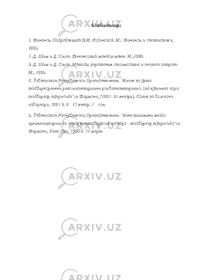 Адабиётлар : 1. Финансы Подредакцией В.М. Родиновой. М.: Финансы и статистика, 1995. 2. Д. Шим и Д. Сигел. Финансовый менеджмент. М.,1996. 3. Д. Шим и Д. Сигел. Методы управления стоимостью и анализа затрат. М., 1995. 4. Ўзбекистон Республикаси Президентининг &#34;Кичик ва ўрта тадбиркорликни ривожлантиришни рағбатлантиришга оид қўшимча чора - тадбирлар тўғрисида&#34;ги Фармони, (1997. 31 январь). Солиқ ва божхона хабарлари, 1997 й. 6 - 12 январ. 7 - сон. 5. Ўзбекистон Республикаси Президентининг &#34;Банк тизимини янада эркинлаштириш ва ислоҳ қилиш борасидаги чора - тадбирлар тўғрисида&#34;ги Фармони, Халқ сўзи. 2000 й. 21 март. 