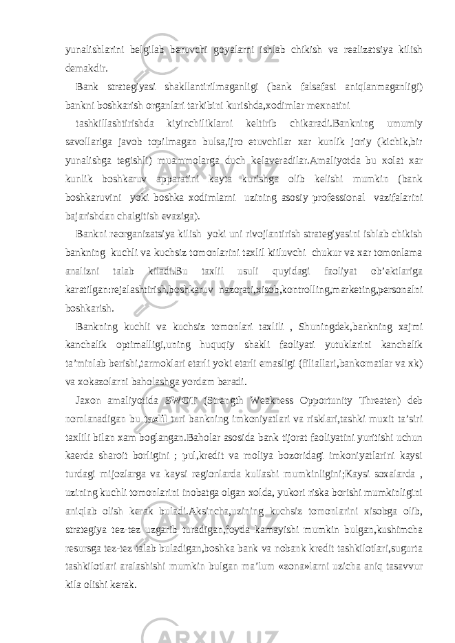 yunalishlarini belgilab beruvchi goyalarni ishlab chikish va realizatsiya kilish demakdir. Bank strategiyasi shakllantirilmaganligi (bank falsafasi aniqlanmaganligi) bankni boshkarish organlari tarkibini kurishda,xodimlar mexnatini tashkillashtirishda kiyinchiliklarni keltirib chikaradi.Bankning umumiy savollariga javob topilmagan bulsa,ijro etuvchilar xar kunlik joriy (kichik,bir yunalishga tegishli) muammolarga duch kelaveradilar.Amaliyotda bu xolat xar kunlik boshkaruv apparatini kayta kurishga olib kelishi mumkin (bank boshkaruvini yoki boshka xodimlarni uzining asosiy professional vazifalarini bajarishdan chalgitish evaziga). Bankni reorganizatsiya kilish yoki uni rivojlantirish strategiyasini ishlab chikish bankning kuchli va kuchsiz tomonlarini taxlil kiiluvchi chukur va xar tomonlama analizni talab kiladi.Bu taxlil usuli quyidagi faoliyat ob’ektlariga karatilgan:rejalashtirish,boshkaruv nazorati,xisob,kontrolling,marketing,personalni boshkarish. Bankning kuchli va kuchsiz tomonlari taxlili , Shuningdek,bankning xajmi kanchalik optimalligi,uning huquqiy shakli faoliyati yutuklarini kanchalik ta’minlab berishi,tarmoklari etarli yoki etarli emasligi (filiallari,bankomatlar va xk) va xokazolarni baholashga yordam beradi. Jaxon amaliyotida SWOT (Strength Weakness Opportunity Threaten) deb nomlanadigan bu taxlil turi bankning imkoniyatlari va risklari,tashki muxit ta’siri taxlili bilan xam boglangan.Baholar asosida bank tijorat faoliyatini yuritishi uchun kaerda sharoit borligini ; pul,kredit va moliya bozoridagi imkoniyatlarini kaysi turdagi mijozlarga va kaysi regionlarda kullashi mumkinligini;Kaysi soxalarda , uzining kuchli tomonlarini inobatga olgan xolda, yukori riska borishi mumkinligini aniqlab olish kerak buladi.Aksincha,uzining kuchsiz tomonlarini xisobga olib, strategiya tez-tez uzgarib turadigan,foyda kamayishi mumkin bulgan,kushimcha resursga tez-tez talab buladigan,boshka bank va nobank kredit tashkilotlari,sugurta tashkilotlari aralashishi mumkin bulgan ma’lum «zona»larni uzicha aniq tasavvur kila olishi kerak. 