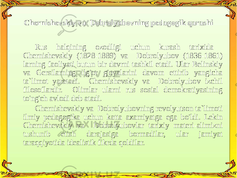Chernishevskiy va Dobrolyubovning pedagogik qarashi Rus halqining ozodligi uchun kurash tarixida Chernishevskiy (1828-1889) va Dobrolyubov (1836-1861) larning faoliyati butun bir davrni tashkil etadi. Ular Belinskiy va Gersilarning ilg&#39;or g&#39;oyalarini davom ettirib yangicha ta`limot yaratadi. Chernishevskiy va Dobrolyubov izchil filosoflardir. Olimlar ularni rus sosial demokratiyasining to&#39;ng&#39;ch avlodi deb atadi. Chernishevskiy va Dobrolyubovning revolyutson ta`limoti ilmiy pedagogika uchun katta axamiyatga ega bo&#39;ldi. Lekin Chernishevskiy va Dobrolyubovlar tarixiy materi-alimizni tushunib etish darajasiga bormadilar, ular jamiyat taraqqiyotida idealistik fikrda qoldilar. 