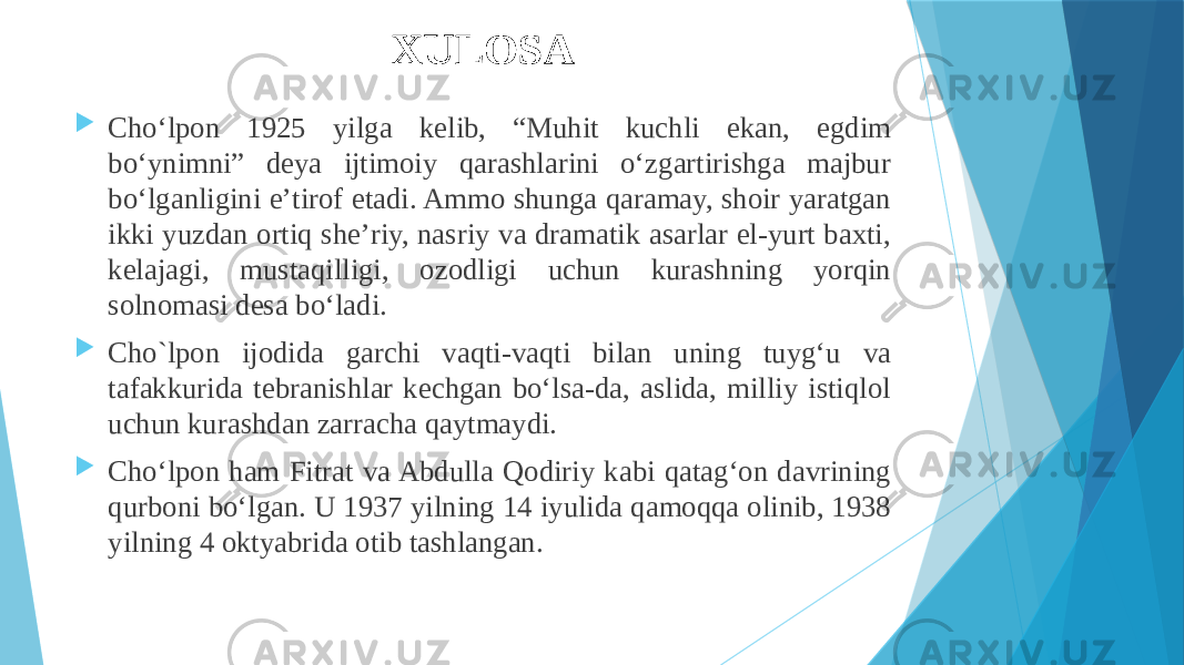 XULOSA  Choʻlpon 1925 yilga kelib, “Muhit kuchli ekan, egdim boʻynimni” deya ijtimoiy qarashlarini oʻzgartirishga majbur boʻlganligini eʼtirof etadi. Ammo shunga qaramay, shoir yaratgan ikki yuzdan ortiq sheʼriy, nasriy va dramatik asarlar el-yurt baxti, kelajagi, mustaqilligi, ozodligi uchun kurashning yorqin solnomasi desa boʻladi.  Cho`lpon ijodida garchi vaqti-vaqti bilan uning tuygʻu va tafakkurida tebranishlar kechgan boʻlsa-da, aslida, milliy istiqlol uchun kurashdan zarracha qaytmaydi.  Choʻlpon ham Fitrat va Abdulla Qodiriy kabi qatagʻon davrining qurboni boʻlgan. U 1937 yilning 14 iyulida qamoqqa olinib, 1938 yilning 4 oktyabrida otib tashlangan. 