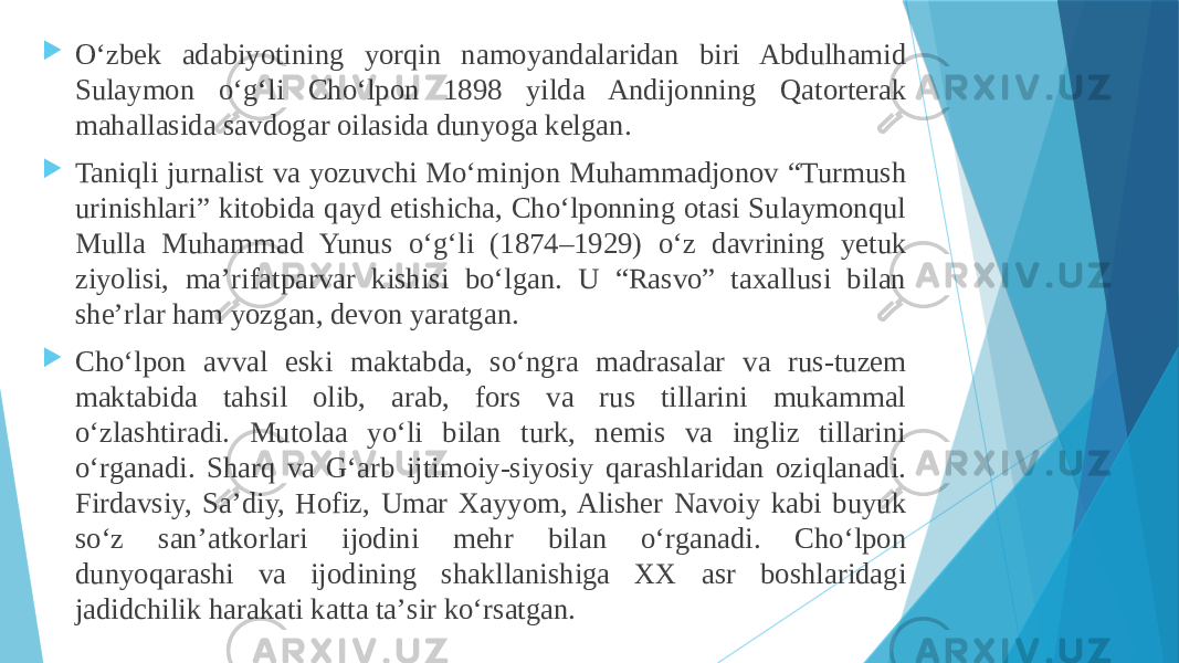  Oʻzbek adabiyotining yorqin namoyandalaridan biri Abdulhamid Sulaymon oʻgʻli Choʻlpon 1898 yilda Andijonning Qatorterak mahallasida savdogar oilasida dunyoga kelgan.  Taniqli jurnalist va yozuvchi Moʻminjon Muhammadjonov “Turmush urinishlari” kitobida qayd etishicha, Choʻlponning otasi Sulaymonqul Mulla Muhammad Yunus oʻgʻli (1874–1929) oʻz davrining yetuk ziyolisi, maʼrifatparvar kishisi boʻlgan. U “Rasvo” taxallusi bilan sheʼrlar ham yozgan, devon yaratgan.  Choʻlpon avval eski maktabda, soʻngra madrasalar va rus-tuzem maktabida tahsil olib, arab, fors va rus tillarini mukammal oʻzlashtiradi. Mutolaa yoʻli bilan turk, nemis va ingliz tillarini oʻrganadi. Sharq va Gʻarb ijtimoiy-siyosiy qarashlaridan oziqlanadi. Firdavsiy, Saʼdiy, Hofiz, Umar Xayyom, Alisher Navoiy kabi buyuk soʻz sanʼatkorlari ijodini mehr bilan oʻrganadi. Choʻlpon dunyoqarashi va ijodining shakllanishiga XX asr boshlaridagi jadidchilik harakati katta taʼsir koʻrsatgan. 