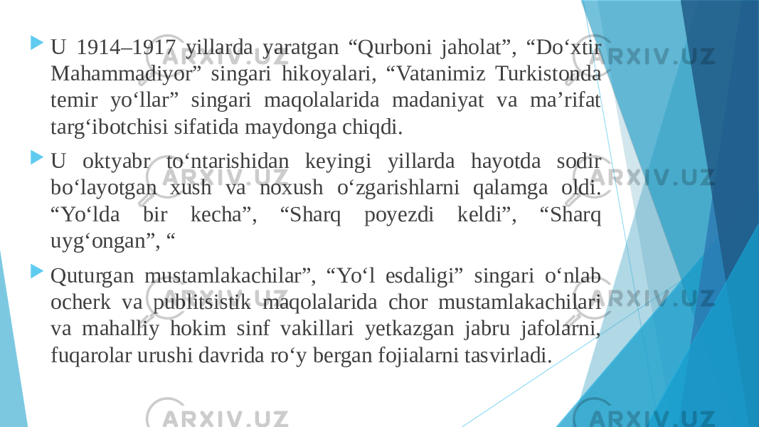  U 1914–1917 yillarda yaratgan “Qurboni jaholat”, “Doʻxtir Mahammadiyor” singari hikoyalari, “Vatanimiz Turkistonda temir yoʻllar” singari maqolalarida madaniyat va maʼrifat targʻibotchisi sifatida maydonga chiqdi.  U oktyabr toʻntarishidan keyingi yillarda hayotda sodir boʻlayotgan xush va noxush oʻzgarishlarni qalamga oldi. “Yoʻlda bir kecha”, “Sharq poyezdi keldi”, “Sharq uygʻongan”, “  Quturgan mustamlakachilar”, “Yoʻl esdaligi” singari oʻnlab ocherk va publitsistik maqolalarida chor mustamlakachilari va mahalliy hokim sinf vakillari yetkazgan jabru jafolarni, fuqarolar urushi davrida roʻy bergan fojialarni tasvirladi. 