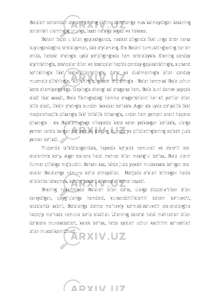 Bolalari tomonidan ota-onalarining bilim, obro‘lariga mos kelmaydigan kasbning tanlanishi ularning g‘ururiga, izzat-nafsiga tegadi va hokazo. Bolani faqat u bilan gaplashganda, nasixat qilganda Ikki unga biror narsa buyurgandagina tarbialayman, deb o‘ylamang. Siz Bolani turmushingizning har bir onida, hattoki o‘zingiz uyda yo‘qligingizda ham tarbialaysiz. Sizning qanday kiyinishingiz, boshqalar bilan va boshqalar haqida qanday gaplashishingiz, xursand bo‘lishingiz Ikki tashvishlanishingiz, do‘st va dushmaningiz bilan qanday muomala qilishingiz, kulishingiz, gazeta o‘qishingiz - Bolar hammasi Bola uchun katta ahamiyatga ega. Gapingiz ohangi sal o‘zgarsa ham, Bola buni darrov payqab oladi Ikki sezadi, Bola fikringizdagi hamma o‘zgarishlarni har xil yo‘llar bilan bilib oladi, lIkkin o‘zingiz bundan bexabar bo‘lasiz. Agar siz uyda qo‘pollik Ikki maqtanchoqlik qilsangiz Ikki ichkilik ichsangiz, undan ham yemoni onani haqorat qilsangiz - siz Bolalaringizga nihoyatda katta zarar yetkazgan bo‘lasiz, ularga yemon tarbia bergan bo‘lasiz va sizning bu nojo‘ya qiliqlaringizning oqibati juda yemon bo‘ladi. Yuqorida ta’kidlanganidek, hayetda ko‘plab namunali va obro‘li ota- onalarimiz ko‘p. Agar ota-ona halol mehnat bilan mashg‘ul bo‘lsa, Bola ularni hurmat qilishga majburdir. Ba’zan esa, ishda juda yaxshi mutaxassis bo‘lgan ota- onalar Bolalariga namuna bo‘la olmaydilar. Natijada o‘zlari bilmagan holda oilalarida isheqmas, ko‘cha bezori, erkatoylar kamol topadi. Bizning nazarimizda Bolalari bilan do‘st, ularga diqqat-e’tibor bilan qaraydigan, qayg‘ulariga hamdard, xursandchiliklarini baham ko‘ruvchi, talablarida sabrli, Bolalariga doimo ma’naviy ko‘maklashuvchi ota-onalargina haqiqiy ma’noda namuna bo‘la oladilar. Ularning obro‘si halol mehnatlari bilan do‘stona munosabatlari, kerak bo‘lsa, hatto ayblari uchun kechirim so‘rashlari bilan mustahkamlOnadi. 