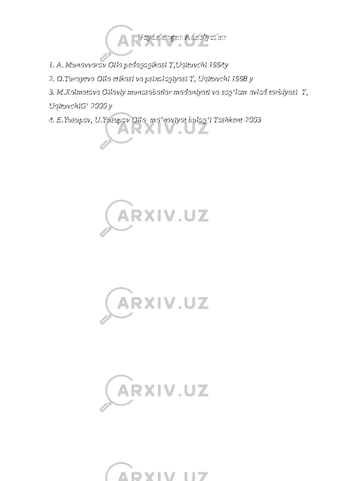 Foydalangan Adabiyotlar 1. A. Munavvarov Oila pedagogikasi T,Uqituvchi 1994y 2. O.Turayeva Oila etikasi va psixologiyasi T, Uqituvchi 1998 y 3. M.Xalmatova Oilaviy munosabatlar madaniyati va sog‘lom avlod tarbiyasi T, UqituvchiG‘ 2000 y 4. E.Yusupov, U.Yusupov Oila- ma’naviyat bulog‘i Toshkent-2003 