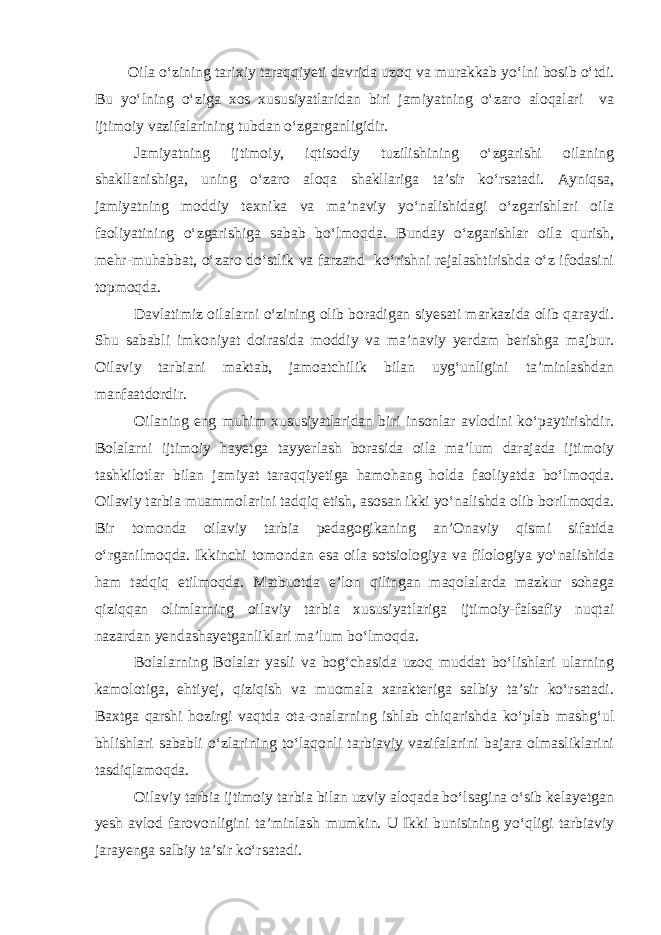 Oila o‘zining tarixiy taraqqiyeti davrida uzoq va murakkab yo‘lni bosib o‘tdi. Bu yo‘lning o‘ziga xos xususiyatlaridan biri jamiyatning o‘zaro aloqalari va ijtimoiy vazifalarining tubdan o‘zgarganligidir. Jamiyatning ijtimoiy, iqtisodiy tuzilishining o‘zgarishi oilaning shakllanishiga, uning o‘zaro aloqa shakllariga ta’sir ko‘rsatadi. Ayniqsa, jamiyatning moddiy texnika va ma’naviy yo‘nalishidagi o‘zgarishlari oila faoliyatining o‘zgarishiga sabab bo‘lmoqda. Bunday o‘zgarishlar oila qurish, mehr-muhabbat, o‘zaro do‘stlik va farzand ko‘rishni rejalashtirishda o‘z ifodasini topmoqda. Davlatimiz oilalarni o‘zining olib boradigan siyesati markazida olib qaraydi. Shu sababli imkoniyat doirasida moddiy va ma’naviy yerdam berishga majbur. Oilaviy tarbiani maktab, jamoatchilik bilan uyg‘unligini ta’minlashdan manfaatdordir. Oilaning eng muhim xususiyatlaridan biri insonlar avlodini ko‘paytirishdir. Bolalarni ijtimoiy hayetga tayyerlash borasida oila ma’lum darajada ijtimoiy tashkilotlar bilan jamiyat taraqqiyetiga hamohang holda faoliyatda bo‘lmoqda. Oilaviy tarbia muammolarini tadqiq etish, asosan ikki yo‘nalishda olib borilmoqda. Bir tomonda oilaviy tarbia pedagogikaning an’Onaviy qismi sifatida o‘rganilmoqda. Ikkinchi tomondan esa oila sotsiologiya va filologiya yo‘nalishida ham tadqiq etilmoqda. Matbuotda e’lon qilingan maqolalarda mazkur sohaga qiziqqan olimlarning oilaviy tarbia xususiyatlariga ijtimoiy-falsafiy nuqtai nazardan yendashayetganliklari ma’lum bo‘lmoqda. Bolalarning Bolalar yasli va bog‘chasida uzoq muddat bo‘lishlari ularning kamolotiga, ehtiyej, qiziqish va muomala xarakteriga salbiy ta’sir ko‘rsatadi. Baxtga qarshi hozirgi vaqtda ota-onalarning ishlab chiqarishda ko‘plab mashg‘ul bhlishlari sababli o‘zlarining to‘laqonli tarbiaviy vazifalarini bajara olmasliklarini tasdiqlamoqda. Oilaviy tarbia ijtimoiy tarbia bilan uzviy aloqada bo‘lsagina o‘sib kelayetgan yesh avlod farovonligini ta’minlash mumkin. U Ikki bunisining yo‘qligi tarbiaviy jarayenga salbiy ta’sir ko‘rsatadi. 