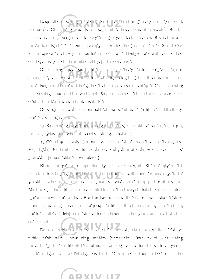 Respublikamizda ayni hozirgi kunda oilalarning ijtimoiy ahamiyati ortib bormoqda. Oilalarning moddiy ehtiyejlarini to‘laroq qondirish asosida Bolalar tarbiasi uchun javobgarlikni kuchaytirish jarayeni tezlashmoqda. Biz uchun oila mustahkamligini ta’minlovchi axloqiy ruhiy aloqalar juda muhimdir. Xuddi Ona shu aloqadorlik oilaviy munosabatlar, to‘laqonli hissiy-emotsional, otalik Ikki onalik, oilaviy baxtni ta’minlash ehtiyejlarini qondiradi. Ota-onalarga pedagogik bilim berish, oilaviy tarbia bo‘yicha tajriba almashishi, ota va onalarni tarbia ishlariga qizg‘in jalb qilish uchun ularni maktabga, mahalla qo‘mitalariga taklif etish maqsadga muvofiqdir. Ota-onalarning bu boradagi eng muhim vazifalari Bolalari kamolotini oldindan tasavvur eta olishlari, tarbia maqsadini aniqlashlaridir. Qo‘yilgan maqsadni amalga oshirish faoliyatni mohirlik bilan tashkil etishga bog‘liq. Buning uchun - a) Bolalarning hayeti va mashgulotini to‘g‘ri tashkil etish (rejim, o‘yin, mehnat, uydagi o‘quv ishlari, sport va shunga o‘xshash) b) O‘zining shaxsiy faoliyati va dam olishini tashkil etish (ishda, uy- xo‘jaligida, Bolalarni parvarishlashda, o‘qishda, dam olishda, yesh avlod tarbiasi yuzasidan jamoat ishlarida va hokazo). Biroq, bu yo‘lda bir qancha qiyinchiliklar mavjud. Birinchi qiyinchilik shundan iboratki, ilg‘or oilalar ham tarbianing maqsadini va o‘z mas’uliyatlarini yaxshi bilsalar ham tarbia uslublari, usul va vositalarini aniq qo‘llay olmaydilar. Ma’lumki, oilada biron-bir uslub alohida qo‘llanilmaydi, balki barcha uslublar uyg‘unlashuvda qo‘llaniladi. Bizning hozirgi sharoitimizda ko‘proq ishontirish va unga hamohang uslublar ko‘proq tatbiq etiladi (masalan, ma’qullash, rag‘batlashtirish). Majbur etish esa boshqalarga nisbatan yerdamchi usul sifatida qo‘llaniladi. Demak, tarbia usullari va uslublarini tanlash, ularni takomillashtirish va tatbiq etish oila hayetining muhim formasidir. Yesh avlod tarbiasining muvaffaqiyati biron-bir alohida olingan usullarga emas, balki o‘ylab va yaxshi tashkil etilgan uslublar tizimiga bog‘liqdir. Oilada qo‘llanilgan u Ikki bu usullar 