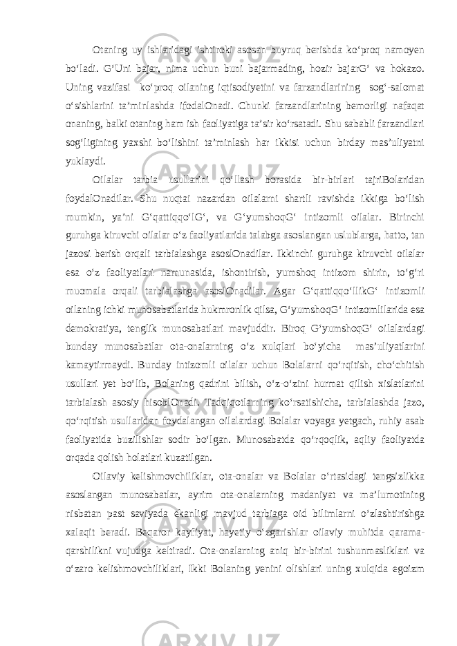 Otaning uy ishlaridagi ishtiroki asosan buyruq berishda ko‘proq namoyen bo‘ladi. G‘Uni bajar, nima uchun buni bajarmading, hozir bajarG‘ va hokazo. Uning vazifasi ko‘proq oilaning iqtisodiyetini va farzandlarining sog‘-salomat o‘sishlarini ta’minlashda ifodalOnadi. Chunki farzandlarining bemorligi nafaqat onaning, balki otaning ham ish faoliyatiga ta’sir ko‘rsatadi. Shu sababli farzandlari sog‘ligining yaxshi bo‘lishini ta’minlash har ikkisi uchun birday mas’uliyatni yuklaydi. Oilalar tarbia usullarini qo‘llash borasida bir-birlari tajriBolaridan foydalOnadilar. Shu nuqtai nazardan oilalarni shartli ravishda ikkiga bo‘lish mumkin, ya’ni G‘qattiqqo‘lG‘, va G‘yumshoqG‘ intizomli oilalar. Birinchi guruhga kiruvchi oilalar o‘z faoliyatlarida talabga asoslangan uslublarga, hatto, tan jazosi berish orqali tarbialashga asoslOnadilar. Ikkinchi guruhga kiruvchi oilalar esa o‘z faoliyatlari namunasida, ishontirish, yumshoq intizom shirin, to‘g‘ri muomala orqali tarbialashga asoslOnadilar. Agar G‘qattiqqo‘llikG‘ intizomli oilaning ichki munosabatlarida hukmronlik qilsa, G‘yumshoqG‘ intizomlilarida esa demokratiya, tenglik munosabatlari mavjuddir. Biroq G‘yumshoqG‘ oilalardagi bunday munosabatlar ota-onalarning o‘z xulqlari bo‘yicha mas’uliyatlarini kamaytirmaydi. Bunday intizomli oilalar uchun Bolalarni qo‘rqitish, cho‘chitish usullari yet bo‘lib, Bolaning qadrini bilish, o‘z-o‘zini hurmat qilish xislatlarini tarbialash asosiy hisoblOnadi. Tadqiqotlarning ko‘rsatishicha, tarbialashda jazo, qo‘rqitish usullaridan foydalangan oilalardagi Bolalar voyaga yetgach, ruhiy asab faoliyatida buzilishlar sodir bo‘lgan. Munosabatda qo‘rqoqlik, aqliy faoliyatda orqada qolish holatlari kuzatilgan. Oilaviy kelishmovchiliklar, ota-onalar va Bolalar o‘rtasidagi tengsizlikka asoslangan munosabatlar, ayrim ota-onalarning madaniyat va ma’lumotining nisbatan past saviyada ekanligi mavjud tarbiaga oid bilimlarni o‘zlashtirishga xalaqit beradi. Beqaror kayfiyat, hayetiy o‘zgarishlar oilaviy muhitda qarama- qarshilikni vujudga keltiradi. Ota-onalarning aniq bir-birini tushunmasliklari va o‘zaro kelishmovchiliklari, Ikki Bolaning yenini olishlari uning xulqida egoizm 