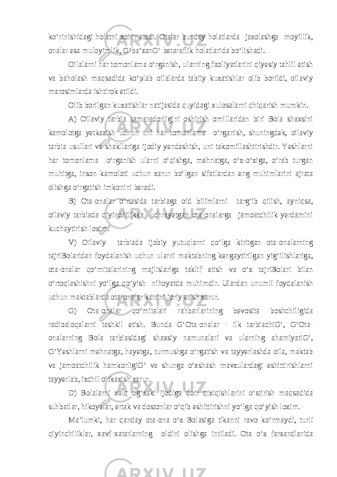 ko‘rinishidagi holatni zohir etadi. Otalar bunday holatlarda jazolashga moyillik, onalar esa muloyimlik, G‘ba’zanG‘ betaraflik holatlarida bo‘lishadi. Oilalarni har tomonlama o‘rganish, ularning faoliyatlarini qiyesiy tahlil etish va baholash maqsadida ko‘plab oilalarda tabiiy kuzatishlar olib borildi, oilaviy marosimlarda ishtirok etildi. Olib borilgan kuzatishlar natijasida quyidagi xulosalarni chiqarish mumkin. A) Oilaviy tarbia samaradorligini oshirish omillaridan biri Bola shaxsini kamolotga yetkazish uchun uni har tomonlama o‘rganish, shuningdek, oilaviy tarbia usullari va shakllariga ijodiy yendashish, uni takomillashtirishdir. Yeshlarni har tomonlama o‘rganish ularni o‘qishga, mehnatga, o‘z-o‘ziga, o‘rab turgan muhitga, inson kamoloti uchun zarur bo‘lgan sifatlardan eng muhimlarini ajrata olishga o‘rgatish imkonini beradi. B) Ota-onalar o‘rtasida tarbiaga oid bilimlarni targ‘ib qilish, ayniqsa, oilaviy tarbiada qiyinchilikka uchrayetgan ota-onalarga jamoatchilik yerdamini kuchaytirish lozim. V) Oilaviy tarbiada ijobiy yutuqlarni qo‘lga kiritgan ota-onalarning tajriBolaridan foydalanish uchun ularni maktabning kengaytirilgan yig‘ilishlariga, ota-onalar qo‘mitalarining majlislariga taklif etish va o‘z tajriBolari bilan o‘rtoqlashishni yo‘lga qo‘yish nihoyatda muhimdir. Ulardan unumli foydalanish uchun maktablarda ota-onalar kunini joriy etish zarur. G) Ota-onalar qo‘mitalari rahbarlarining bevosita boshchiligida radioaloqalarni tashkil etish. Bunda G‘Ota-onalar - ilk tarbiachiG‘, G‘Ota- onalarning Bola tarbiasidagi shaxsiy namunalari va ularning ahamiyatiG‘, G‘Yeshlarni mehnatga, hayetga, turmushga o‘rgatish va tayyerlashda oila, maktab va jamoatchilik hamkorligiG‘ va shunga o‘xshash mavzulardagi eshittirishlarni tayyerlab, izchil o‘tkazish zarur. D) Bolalarni xalq og‘zaki ijodiga doir qiziqishlarini o‘stirish maqsadida suhbatlar, hikoyalar, ertak va dostonlar o‘qib eshittirishni yo‘lga qo‘yish lozim. Ma’lumki, har qanday ota-ona o‘z Bolasiga tikanni ravo ko‘rmaydi, turli qiyinchiliklar, xavf-xatarlarning oldini olishga intiladi. Ota o‘z farzandlarida 