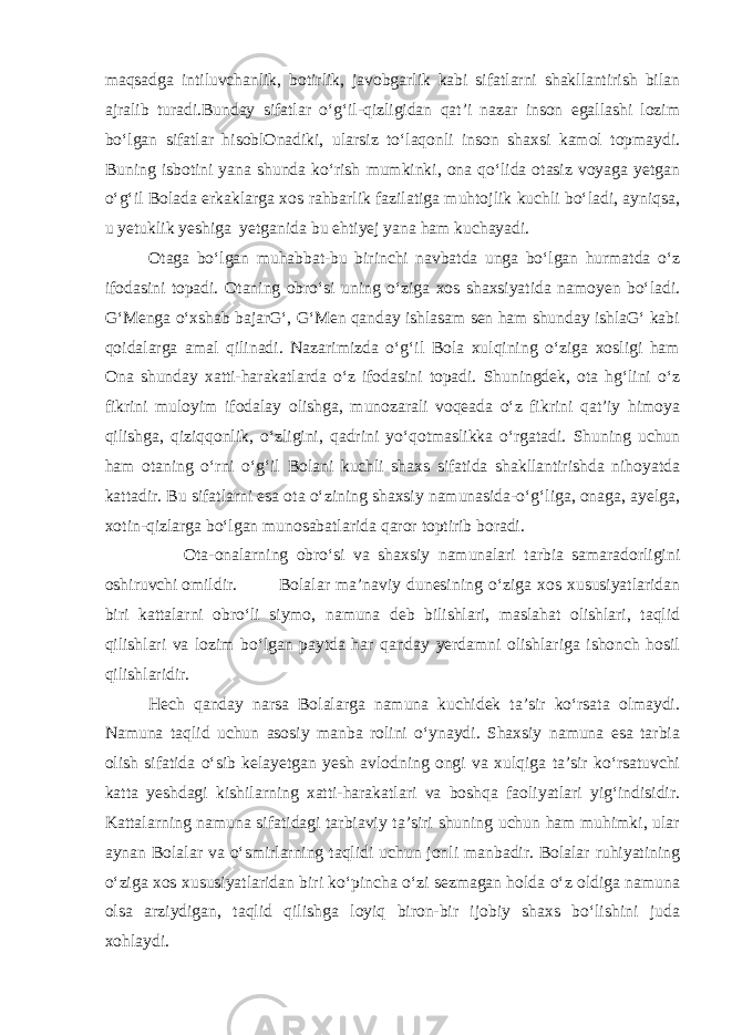 maqsadga intiluvchanlik, botirlik, javobgarlik kabi sifatlarni shakllantirish bilan ajralib turadi.Bunday sifatlar o‘g‘il-qizligidan qat’i nazar inson egallashi lozim bo‘lgan sifatlar hisoblOnadiki, ularsiz to‘laqonli inson shaxsi kamol topmaydi. Buning isbotini yana shunda ko‘rish mumkinki, ona qo‘lida otasiz voyaga yetgan o‘g‘il Bolada erkaklarga xos rahbarlik fazilatiga muhtojlik kuchli bo‘ladi, ayniqsa, u yetuklik yeshiga yetganida bu ehtiyej yana ham kuchayadi. Otaga bo‘lgan muhabbat-bu birinchi navbatda unga bo‘lgan hurmatda o‘z ifodasini topadi. Otaning obro‘si uning o‘ziga xos shaxsiyatida namoyen bo‘ladi. G‘Menga o‘xshab bajarG‘, G‘Men qanday ishlasam sen ham shunday ishlaG‘ kabi qoidalarga amal qilinadi. Nazarimizda o‘g‘il Bola xulqining o‘ziga xosligi ham Ona shunday xatti-harakatlarda o‘z ifodasini topadi. Shuningdek, ota hg‘lini o‘z fikrini muloyim ifodalay olishga, munozarali voqeada o‘z fikrini qat’iy himoya qilishga, qiziqqonlik, o‘zligini, qadrini yo‘qotmaslikka o‘rgatadi. Shuning uchun ham otaning o‘rni o‘g‘il Bolani kuchli shaxs sifatida shakllantirishda nihoyatda kattadir. Bu sifatlarni esa ota o‘zining shaxsiy namunasida-o‘g‘liga, onaga, ayelga, xotin-qizlarga bo‘lgan munosabatlarida qaror toptirib boradi. Ota-onalarning obro‘si va shaxsiy namunalari tarbia samaradorligini oshiruvchi omildir. Bolalar ma’naviy dunesining o‘ziga xos xususiyatlaridan biri kattalarni obro‘li siymo, namuna deb bilishlari, maslahat olishlari, taqlid qilishlari va lozim bo‘lgan paytda har qanday yerdamni olishlariga ishonch hosil qilishlaridir. Hech qanday narsa Bolalarga namuna kuchidek ta’sir ko‘rsata olmaydi. Namuna taqlid uchun asosiy manba rolini o‘ynaydi. Shaxsiy namuna esa tarbia olish sifatida o‘sib kelayetgan yesh avlodning ongi va xulqiga ta’sir ko‘rsatuvchi katta yeshdagi kishilarning xatti-harakatlari va boshqa faoliyatlari yig‘indisidir. Kattalarning namuna sifatidagi tarbiaviy ta’siri shuning uchun ham muhimki, ular aynan Bolalar va o‘smirlarning taqlidi uchun jonli manbadir. Bolalar ruhiyatining o‘ziga xos xususiyatlaridan biri ko‘pincha o‘zi sezmagan holda o‘z oldiga namuna olsa arziydigan, taqlid qilishga loyiq biron-bir ijobiy shaxs bo‘lishini juda xohlaydi. 