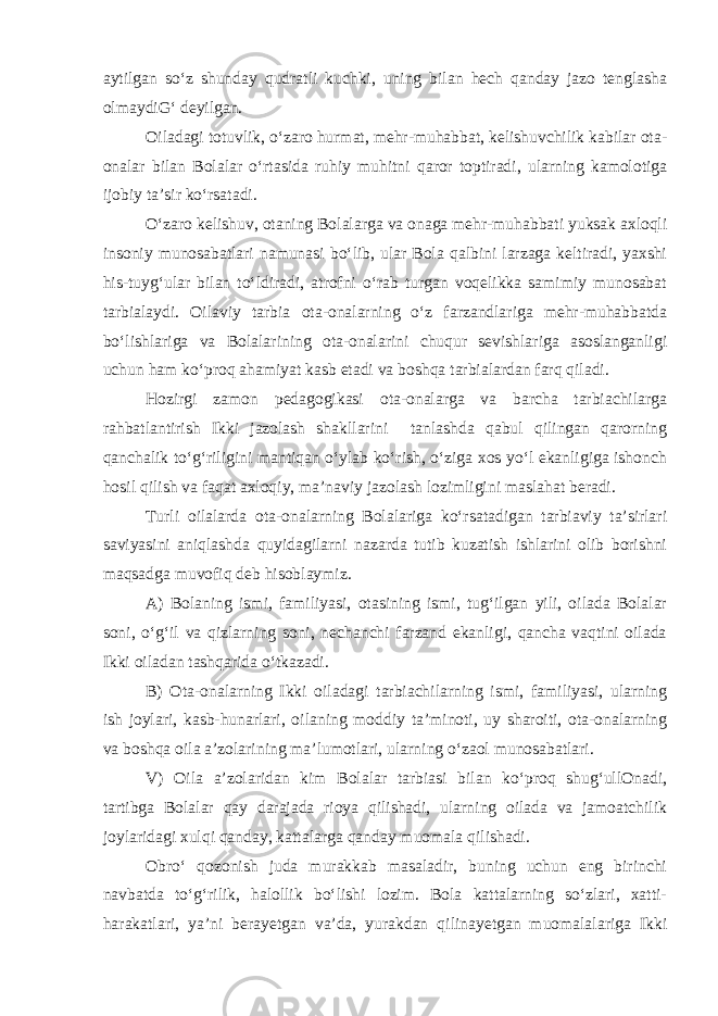 aytilgan so‘z shunday qudratli kuchki, uning bilan hech qanday jazo tenglasha olmaydiG‘ deyilgan. Oiladagi totuvlik, o‘zaro hurmat, mehr-muhabbat, kelishuvchilik kabilar ota- onalar bilan Bolalar o‘rtasida ruhiy muhitni qaror toptiradi, ularning kamolotiga ijobiy ta’sir ko‘rsatadi. O‘zaro kelishuv, otaning Bolalarga va onaga mehr-muhabbati yuksak axloqli insoniy munosabatlari namunasi bo‘lib, ular Bola qalbini larzaga keltiradi, yaxshi his-tuyg‘ular bilan to‘ldiradi, atrofni o‘rab turgan voqelikka samimiy munosabat tarbialaydi. Oilaviy tarbia ota-onalarning o‘z farzandlariga mehr-muhabbatda bo‘lishlariga va Bolalarining ota-onalarini chuqur sevishlariga asoslanganligi uchun ham ko‘proq ahamiyat kasb etadi va boshqa tarbialardan farq qiladi. Hozirgi zamon pedagogikasi ota-onalarga va barcha tarbiachilarga rahbatlantirish Ikki jazolash shakllarini tanlashda qabul qilingan qarorning qanchalik to‘g‘riligini mantiqan o‘ylab ko‘rish, o‘ziga xos yo‘l ekanligiga ishonch hosil qilish va faqat axloqiy, ma’naviy jazolash lozimligini maslahat beradi. Turli oilalarda ota-onalarning Bolalariga ko‘rsatadigan tarbiaviy ta’sirlari saviyasini aniqlashda quyidagilarni nazarda tutib kuzatish ishlarini olib borishni maqsadga muvofiq deb hisoblaymiz. A) Bolaning ismi, familiyasi, otasining ismi, tug‘ilgan yili, oilada Bolalar soni, o‘g‘il va qizlarning soni, nechanchi farzand ekanligi, qancha vaqtini oilada Ikki oiladan tashqarida o‘tkazadi. B) Ota-onalarning Ikki oiladagi tarbiachilarning ismi, familiyasi, ularning ish joylari, kasb-hunarlari, oilaning moddiy ta’minoti, uy sharoiti, ota-onalarning va boshqa oila a’zolarining ma’lumotlari, ularning o‘zaol munosabatlari. V) Oila a’zolaridan kim Bolalar tarbiasi bilan ko‘proq shug‘ullOnadi, tartibga Bolalar qay darajada rioya qilishadi, ularning oilada va jamoatchilik joylaridagi xulqi qanday, kattalarga qanday muomala qilishadi. Obro‘ qozonish juda murakkab masaladir, buning uchun eng birinchi navbatda to‘g‘rilik, halollik bo‘lishi lozim. Bola kattalarning so‘zlari, xatti- harakatlari, ya’ni berayetgan va’da, yurakdan qilinayetgan muomalalariga Ikki 