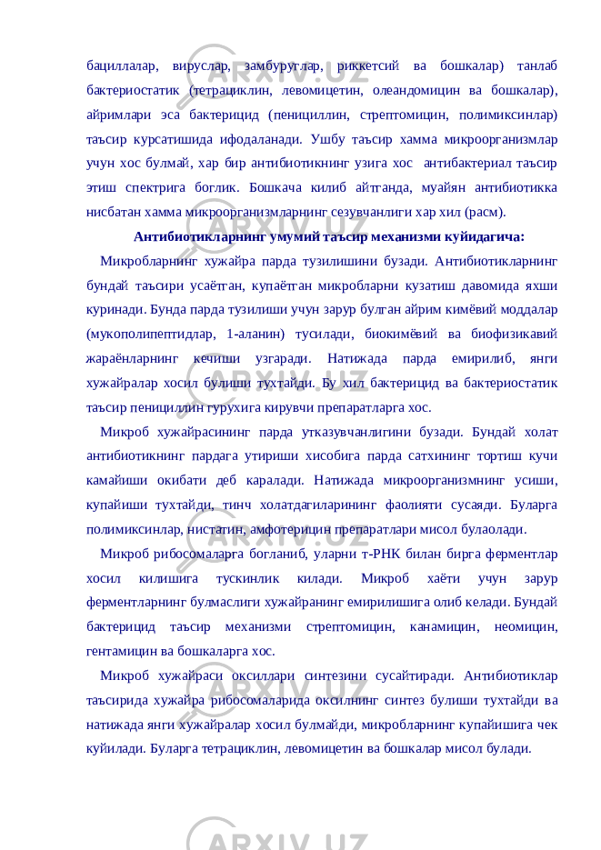 бациллалар, вируслар, замбуруглар, риккетсий ва бошкалар) танлаб бактериостатик (тетрациклин, левомицетин, олеандомицин ва бошкалар), айримлари эса бактерицид (пенициллин, стрептомицин, полимиксинлар) таъсир курсатишида ифодаланади. Ушбу таъсир хамма микроорганизмлар учун хос булмай, хар бир антибиотикнинг узига хос антибактериал таъсир этиш спектрига боглик. Бошкача килиб айтганда, муайян антибиотикка нисбатан хамма микроорганизмларнинг сезувчанлиги хар хил (расм). Антибиотикларнинг умумий таъсир механизми куйидагича: Микробларнинг хужайра парда тузилишини бузади. Антибиотикларнинг бундай таъсири усаётган, купаётган микробларни кузатиш давомида яхши куринади. Бунда парда тузилиши учун зарур булган айрим кимёвий моддалар (мукополипептидлар, 1-аланин) тусилади, биокимёвий ва биофизикавий жараёнларнинг кечиши узгаради. Натижада парда емирилиб, янги хужайралар хосил булиши тухтайди. Бу хил бактерицид ва бактериостатик таъсир пенициллин гурухига кирувчи препаратларга хос. Микроб хужайрасининг парда утказувчанлигини бузади. Бундай холат антибиотикнинг пардага утириши хисобига парда сатхининг тортиш кучи камайиши окибати деб каралади. Натижада микроорганизмнинг усиши, купайиши тухтайди, тинч холатдагиларининг фаолияти сусаяди. Буларга полимиксинлар, нистатин, амфотерицин препаратлари мисол булаолади. Микроб рибосомаларга богланиб, уларни т-РНК билан бирга ферментлар хосил килишига тускинлик килади. Микроб хаёти учун зарур ферментларнинг булмаслиги хужайранинг емирилишига олиб келади. Бундай бактерицид таъсир механизми стрептомицин, канамицин, неомицин, гентамицин ва бошкаларга хос. Микроб хужайраси оксиллари синтезини сусайтиради. Антибиотиклар таъсирида хужайра рибосомаларида оксилнинг синтез булиши тухтайди ва натижада янги хужайралар хосил булмайди, микробларнинг купайишига чек куйилади. Буларга тетрациклин, левомицетин ва бошкалар мисол булади. 