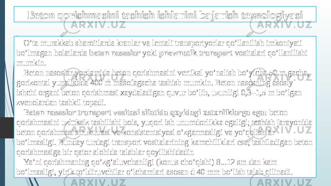 Beton qorishmasini tashish ishlarini bajarish texnologiyasi O’ta murakkab sharoitlarda kranlar va lentali transportyorlar qo’llanilish imkoniyati bo’lmagan holatlarda beton nasoslar yoki pnevmatik transport vositalari qo’llanilishi mumkin. Beton nasoslar yordamida beton qorishmasini vertikal yo’nalish bo’yicha 50 m gacha, gorizontal yunalishda 400 m masofagacha tashish mumkin. Beton nasosning asosiy ishchi organi beton qorishmasi xaydaladigan quvur bo’lib, uzunligi 0,3–1,5 m bo’lgan zvenolardan tashkil topadi. Beton nasoslar transport vositasi sifatida quyidagi ustunliklarga ega: beton qorishmasini uzluksiz tashilishi bois, yuqori ish unumdorlikka egaligi; tashish jarayonida beton qorishmasi strukturasi va konsistentsiyasi o’zgarmasligi va yo’qolishlar bo’lmasligi. Bunday turdagi transport vositalarining kamchiliklari esa, tashiladigan beton qorishmasiga bir qator alohida talablar qoyilishidadir. Ya’ni qorishmaning qo’zg’aluvchanligi (konus cho’qishi) 8...12 sm dan kam bo’lmasligi, yirik to’ldiruvchilar o’lchamlari asosan d 40 mm bo’lish talab qilinadi. 