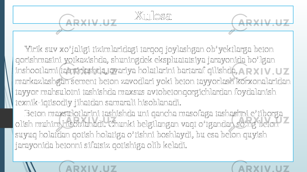 Xulosa Yirik suv xo’jaligi tizimlaridagi tarqoq joylashgan ob’yektlarga beton qorishmasini yotkazishda, shuningdek ekspluatatsiya jarayonida bo’lgan inshootlarni ta’mirlashda, avariya holatlarini bartaraf qilishda, markazlashgan sement beton zavodlari yoki beton tayyorlash korxonalaridan tayyor mahsulotni tashishda maxsus avtobetonqorgichlardan foydalanish texnik-iqtisodiy jihatdan samarali hisoblanadi. Beton maxsulotlarini tashishda uni qancha masofaga tashashni e’tiborga olish muhim hisoblanadi. Chunki belgilangan vaqt o’tgandan so’ng beton suyuq holatdan qotish holatiga o’tishni boshlaydi, bu esa beton quyish jarayonida betonni sifatsiz qotishiga olib keladi. 