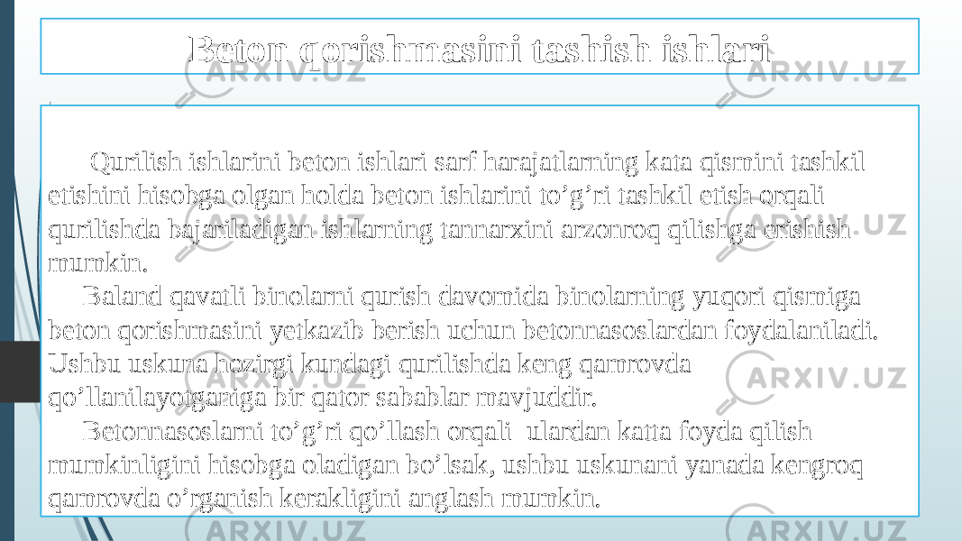 Beton qorishmasini tashish ishlari Qurilish ishlarini beton ishlari sarf harajatlarning kata qismini tashkil etishini hisobga olgan holda beton ishlarini to’g’ri tashkil etish orqali qurilishda bajariladigan ishlarning tannarxini arzonroq qilishga erishish mumkin. Baland qavatli binolarni qurish davomida binolarning yuqori qismiga beton qorishmasini yetkazib berish uchun betonnasoslardan foydalaniladi. Ushbu uskuna hozirgi kundagi qurilishda keng qamrovda qo’llanilayotganiga bir qator sabablar mavjuddir. Betonnasoslarni to’g’ri qo’llash orqali ulardan katta foyda qilish mumkinligini hisobga oladigan bo’lsak, ushbu uskunani yanada kengroq qamrovda o’rganish kerakligini anglash mumkin. 