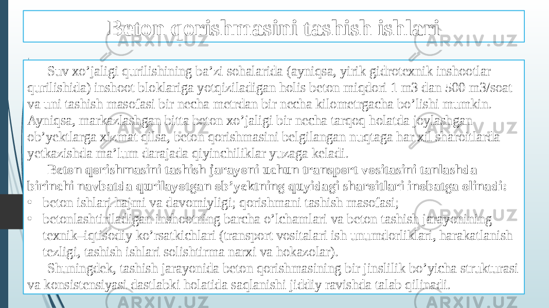 Beton qorishmasini tashish ishlari Suv xo’jaligi qurilishining ba’zi sohalarida (ayniqsa, yirik gidrotexnik inshootlar qurilishida) inshoot bloklariga yotqiziladigan holis beton miqdori 1 m3 dan 500 m3/soat va uni tashish masofasi bir necha metrdan bir necha kilometrgacha bo’lishi mumkin. Ayniqsa, markazlashgan bitta beton xo’jaligi bir necha tarqoq holatda joylashgan ob’yektlarga xizmat qilsa, beton qorishmasini belgilangan nuqtaga har xil sharoitlarda yetkazishda ma’lum darajada qiyinchiliklar yuzaga keladi. Beton qorishmasini tashish jarayoni uchun transport vositasini tanlashda birinchi navbatda qurilayotgan ob’yektning quyidagi sharoitlari inobatga olinadi: • beton ishlari hajmi va davomiyligi; qorishmani tashish masofasi; • betonlashtiriladigan inshootning barcha o’lchamlari va beton tashish jarayonining texnik–iqtisodiy ko’rsatkichlari (transport vositalari ish unumdorliklari, harakatlanish tezligi, tashish ishlari solishtirma narxi va hokazolar). Shuningdek, tashish jarayonida beton qorishmasining bir jinslilik bo’yicha strukturasi va konsistensiyasi dastlabki holatida saqlanishi jiddiy ravishda talab qilinadi. 