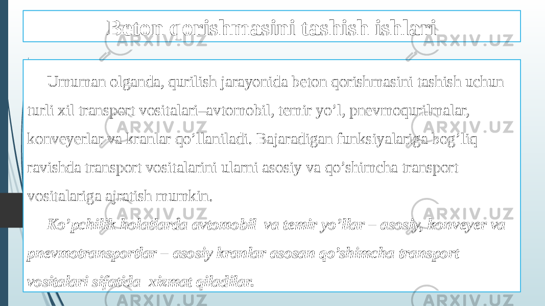 Beton qorishmasini tashish ishlari Umuman olganda, qurilish jarayonida beton qorishmasini tashish uchun turli xil transport vositalari–avtomobil, temir yo’l, pnevmoqurilmalar, konveyerlar va kranlar qo’llaniladi. Bajaradigan funksiyalariga bog’liq ravishda transport vositalarini ularni asosiy va qo’shimcha transport vositalariga ajratish mumkin. Ko’pchilik holatlarda avtomobil va temir yo’llar – asosiy, konveyer va pnevmotransportlar – asosiy kranlar asosan qo’shimcha transport vositalari sifatida xizmat qiladilar. 