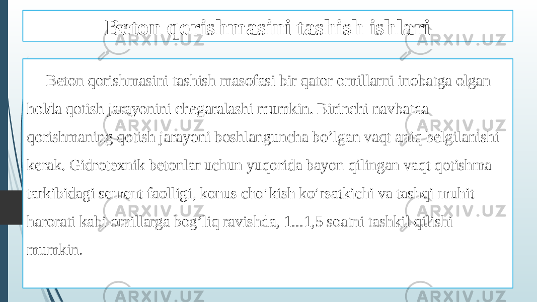 Beton qorishmasini tashish ishlari Beton qorishmasini tashish masofasi bir qator omillarni inobatga olgan holda qotish jarayonini chegaralashi mumkin. Birinchi navbatda qorishmaning qotish jarayoni boshlanguncha bo’lgan vaqt aniq belgilanishi kerak. Gidrotexnik betonlar uchun yuqorida bayon qilingan vaqt qotishma tarkibidagi sement faolligi, konus cho’kish ko’rsatkichi va tashqi muhit harorati kabi omillarga bog’liq ravishda, 1...1,5 soatni tashkil qilishi mumkin. 