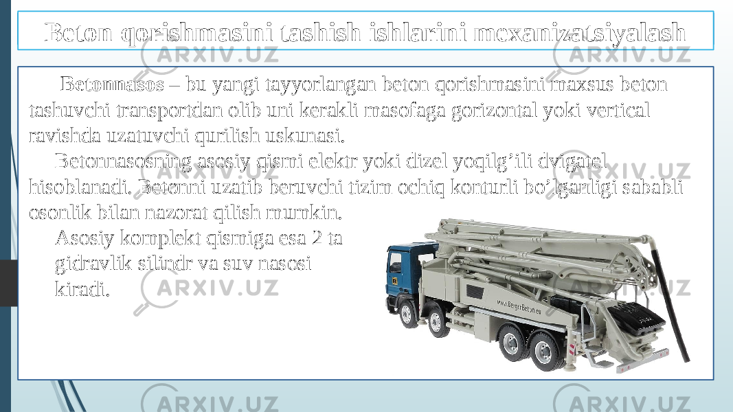 BETON NASOSLAR Betonnasos – bu yangi tayyorlangan beton qorishmasini maxsus beton tashuvchi transportdan olib uni kerakli masofaga gorizontal yoki vertical ravishda uzatuvchi qurilish uskunasi. Betonnasosning asosiy qismi elektr yoki dizel yoqilg’ili dvigatel hisoblanadi. Betonni uzatib beruvchi tizim ochiq konturli bo’lganligi sababli osonlik bilan nazorat qilish mumkin. Asosiy komplekt qismiga esa 2 ta gidravlik silindr va suv nasosi kiradi. Beton qorishmasini tashish ishlarini mexanizatsiyalash 