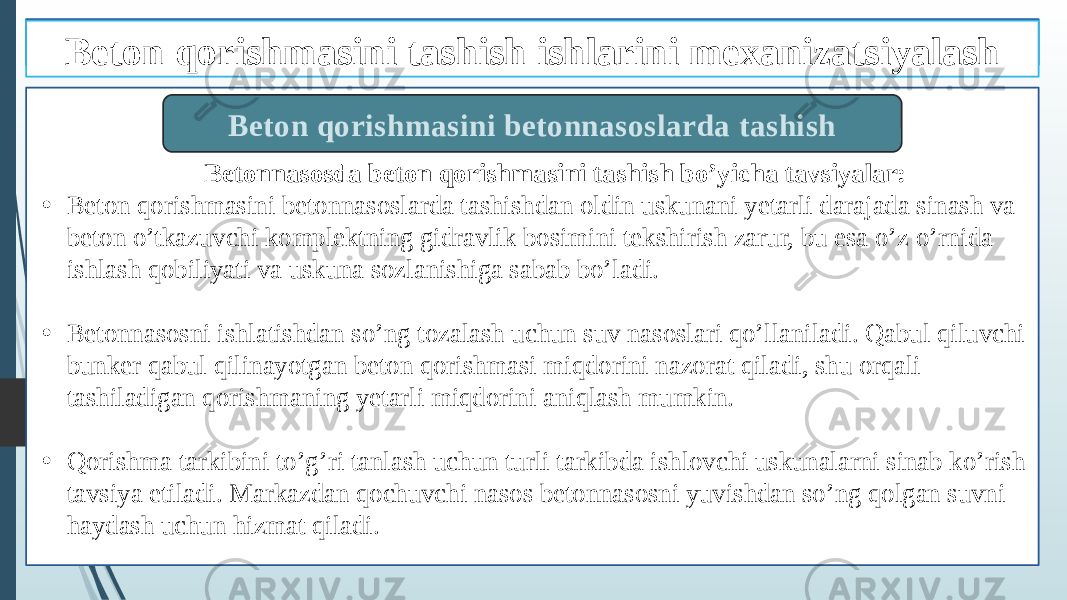 Betonnasosda beton qorishmasini tashish bo’yicha tavsiyalar: • Beton qorishmasini betonnasoslarda tashishdan oldin uskunani yetarli darajada sinash va beton o’tkazuvchi komplektning gidravlik bosimini tekshirish zarur, bu esa o’z o’rnida ishlash qobiliyati va uskuna sozlanishiga sabab bo’ladi. • Betonnasosni ishlatishdan so’ng tozalash uchun suv nasoslari qo’llaniladi. Qabul qiluvchi bunker qabul qilinayotgan beton qorishmasi miqdorini nazorat qiladi, shu orqali tashiladigan qorishmaning yetarli miqdorini aniqlash mumkin. • Qorishma tarkibini to’g’ri tanlash uchun turli tarkibda ishlovchi uskunalarni sinab ko’rish tavsiya etiladi. Markazdan qochuvchi nasos betonnasosni yuvishdan so’ng qolgan suvni haydash uchun hizmat qiladi. Beton qorishmasini betonnasoslarda tashishBeton qorishmasini tashish ishlarini mexanizatsiyalash 